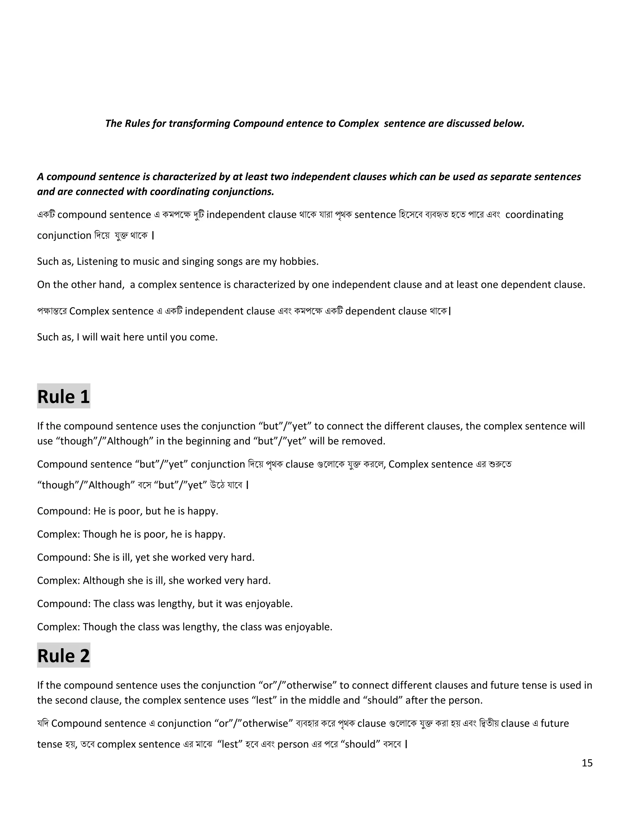 15
The Rules for transforming Compound entence to Complex sentence are discussed below.
A compound sentence is characterized by at least two independent clauses which can be used as separate sentences
and are connected with coordinating conjunctions.
একটি compound sentence এ কমপলে দুটি independent clause থোলক যোরো পৃথক sentence নহলসলব বেবহৃত্ হলত্ পোলর এবং coordinating
conjunction নিলয় যুক্ত থোলক ।
Such as, Listening to music and singing songs are my hobbies.
On the other hand, a complex sentence is characterized by one independent clause and at least one dependent clause.
পেোন্তলর Complex sentence এ একটি independent clause এবং কমপলে একটি dependent clause থোলক।
Such as, I will wait here until you come.
Rule 1
If the compound sentence uses the conjunction “but”/”yet” to connect the different clauses, the complex sentence will
use “though”/”Although” in the beginning and “but”/”yet” will be removed.
Compound sentence “but”/”yet” conjunction নিলয় পৃথক clause গুল োলক যুক্ত করল , Complex sentence এর শুরুলত্
“though”/”Although” বলস “but”/”yet” উলে যোলব ।
Compound: He is poor, but he is happy.
Complex: Though he is poor, he is happy.
Compound: She is ill, yet she worked very hard.
Complex: Although she is ill, she worked very hard.
Compound: The class was lengthy, but it was enjoyable.
Complex: Though the class was lengthy, the class was enjoyable.
Rule 2
If the compound sentence uses the conjunction “or”/”otherwise” to connect different clauses and future tense is used in
the second clause, the complex sentence uses “lest” in the middle and “should” after the person.
যনি Compound sentence এ conjunction “or”/”otherwise” বেবহোর কলর পৃথক clause গুল োলক যুক্ত করো হয় এবং নিত্ীয় clause এ future
tense হয়, ত্লব complex sentence এর মোলঝ “lest” হলব এবং person এর পলর “should” বসলব ।
 