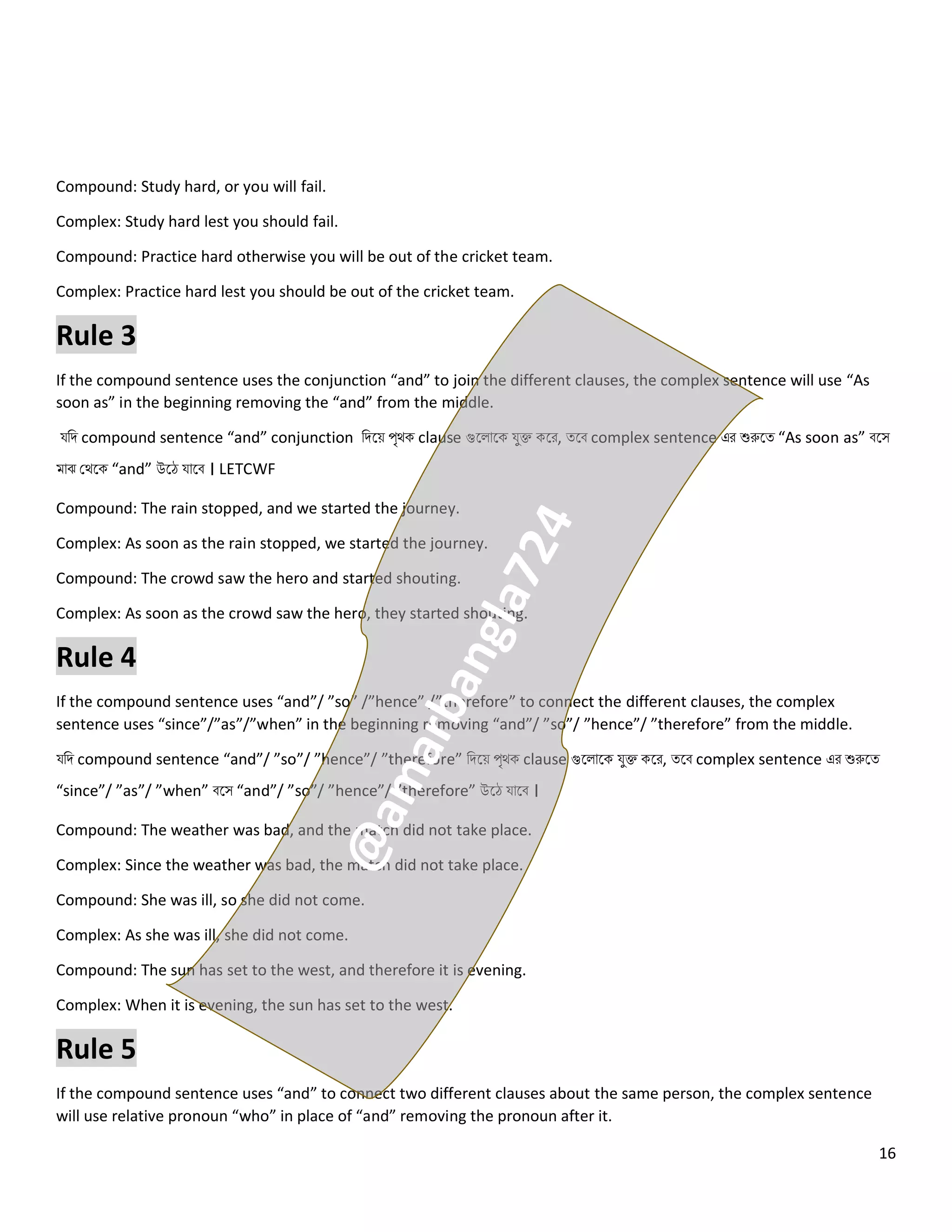 16
Compound: Study hard, or you will fail.
Complex: Study hard lest you should fail.
Compound: Practice hard otherwise you will be out of the cricket team.
Complex: Practice hard lest you should be out of the cricket team.
Rule 3
If the compound sentence uses the conjunction “and” to join the different clauses, the complex sentence will use “As
soon as” in the beginning removing the “and” from the middle.
যনি compound sentence “and” conjunction নিলয় পৃথক clause গুল োলক যুক্ত কলর, ত্লব complex sentence এর শুরুলত্ “As soon as” বলস
মোঝ কথলক “and” উলে যোলব । LETCWF
Compound: The rain stopped, and we started the journey.
Complex: As soon as the rain stopped, we started the journey.
Compound: The crowd saw the hero and started shouting.
Complex: As soon as the crowd saw the hero, they started shouting.
Rule 4
If the compound sentence uses “and”/ ”so” /”hence” /”therefore” to connect the different clauses, the complex
sentence uses “since”/”as”/”when” in the beginning removing “and”/ ”so”/ ”hence”/ ”therefore” from the middle.
যনি compound sentence “and”/ ”so”/ ”hence”/ ”therefore” নিলয় পৃথক clause গুল োলক যুক্ত কলর, ত্লব complex sentence এর শুরুলত্
“since”/ ”as”/ ”when” বলস “and”/ ”so”/ ”hence”/ ”therefore” উলে যোলব ।
Compound: The weather was bad, and the match did not take place.
Complex: Since the weather was bad, the match did not take place.
Compound: She was ill, so she did not come.
Complex: As she was ill, she did not come.
Compound: The sun has set to the west, and therefore it is evening.
Complex: When it is evening, the sun has set to the west.
Rule 5
If the compound sentence uses “and” to connect two different clauses about the same person, the complex sentence
will use relative pronoun “who” in place of “and” removing the pronoun after it.
 