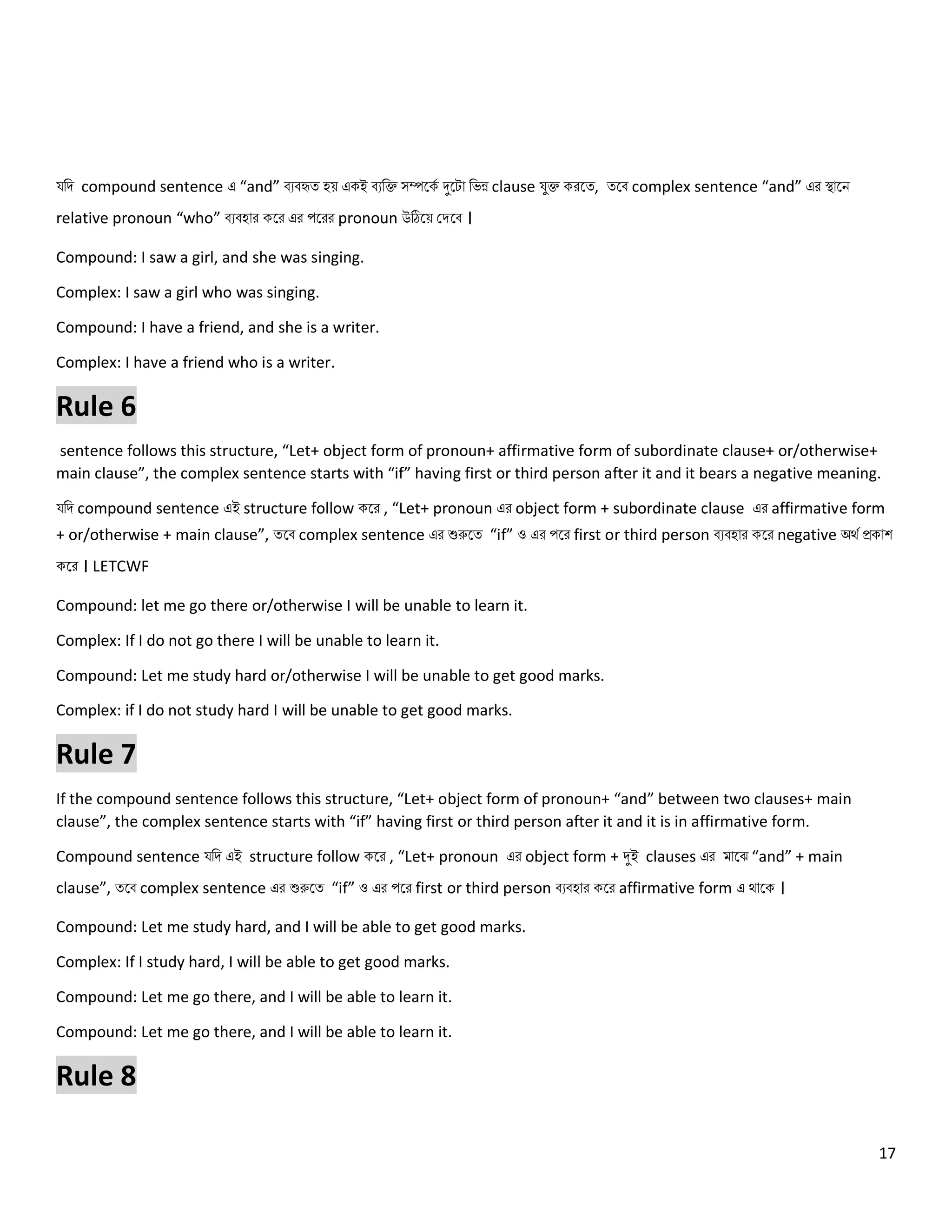 17
যনি compound sentence এ “and” বেবহৃত্ হয় একই বেনক্ত সম্পলকে দুলটো নেন্ন clause যুক্ত করলত্, ত্লব complex sentence “and” এর স্থোলি
relative pronoun “who” বেবহোর কলর এর পলরর pronoun উঠিলয় কিলব ।
Compound: I saw a girl, and she was singing.
Complex: I saw a girl who was singing.
Compound: I have a friend, and she is a writer.
Complex: I have a friend who is a writer.
Rule 6
sentence follows this structure, “Let+ object form of pronoun+ affirmative form of subordinate clause+ or/otherwise+
main clause”, the complex sentence starts with “if” having first or third person after it and it bears a negative meaning.
যনি compound sentence এই structure follow কলর , “Let+ pronoun এর object form + subordinate clause এর affirmative form
+ or/otherwise + main clause”, ত্লব complex sentence এর শুরুলত্ “if” ও এর পলর first or third person বেবহোর কলর negative অথে প্রকোশ
কলর । LETCWF
Compound: let me go there or/otherwise I will be unable to learn it.
Complex: If I do not go there I will be unable to learn it.
Compound: Let me study hard or/otherwise I will be unable to get good marks.
Complex: if I do not study hard I will be unable to get good marks.
Rule 7
If the compound sentence follows this structure, “Let+ object form of pronoun+ “and” between two clauses+ main
clause”, the complex sentence starts with “if” having first or third person after it and it is in affirmative form.
Compound sentence যনি এই structure follow কলর , “Let+ pronoun এর object form + দুই clauses এর মোলঝ “and” + main
clause”, ত্লব complex sentence এর শুরুলত্ “if” ও এর পলর first or third person বেবহোর কলর affirmative form এ থোলক ।
Compound: Let me study hard, and I will be able to get good marks.
Complex: If I study hard, I will be able to get good marks.
Compound: Let me go there, and I will be able to learn it.
Compound: Let me go there, and I will be able to learn it.
Rule 8
 