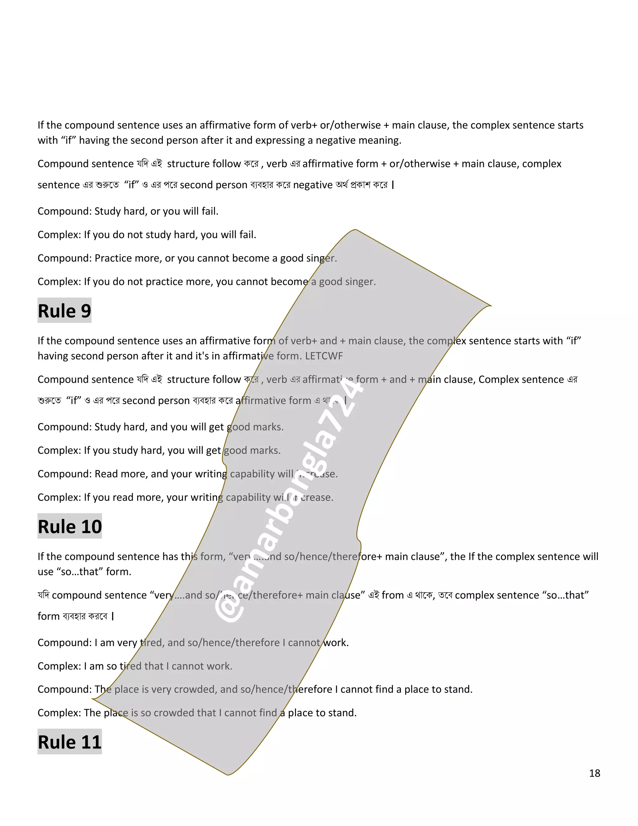 18
If the compound sentence uses an affirmative form of verb+ or/otherwise + main clause, the complex sentence starts
with “if” having the second person after it and expressing a negative meaning.
Compound sentence যনি এই structure follow কলর , verb এর affirmative form + or/otherwise + main clause, complex
sentence এর শুরুলত্ “if” ও এর পলর second person বেবহোর কলর negative অথে প্রকোশ কলর ।
Compound: Study hard, or you will fail.
Complex: If you do not study hard, you will fail.
Compound: Practice more, or you cannot become a good singer.
Complex: If you do not practice more, you cannot become a good singer.
Rule 9
If the compound sentence uses an affirmative form of verb+ and + main clause, the complex sentence starts with “if”
having second person after it and it's in affirmative form. LETCWF
Compound sentence যনি এই structure follow কলর , verb এর affirmative form + and + main clause, Complex sentence এর
শুরুলত্ “if” ও এর পলর second person বেবহোর কলর affirmative form এ থোলক ।
Compound: Study hard, and you will get good marks.
Complex: If you study hard, you will get good marks.
Compound: Read more, and your writing capability will increase.
Complex: If you read more, your writing capability will increase.
Rule 10
If the compound sentence has this form, “very….and so/hence/therefore+ main clause”, the If the complex sentence will
use “so…that” form.
যনি compound sentence “very….and so/hence/therefore+ main clause” এই from এ থোলক, ত্লব complex sentence “so…that”
form বেবহোর করলব ।
Compound: I am very tired, and so/hence/therefore I cannot work.
Complex: I am so tired that I cannot work.
Compound: The place is very crowded, and so/hence/therefore I cannot find a place to stand.
Complex: The place is so crowded that I cannot find a place to stand.
Rule 11
 