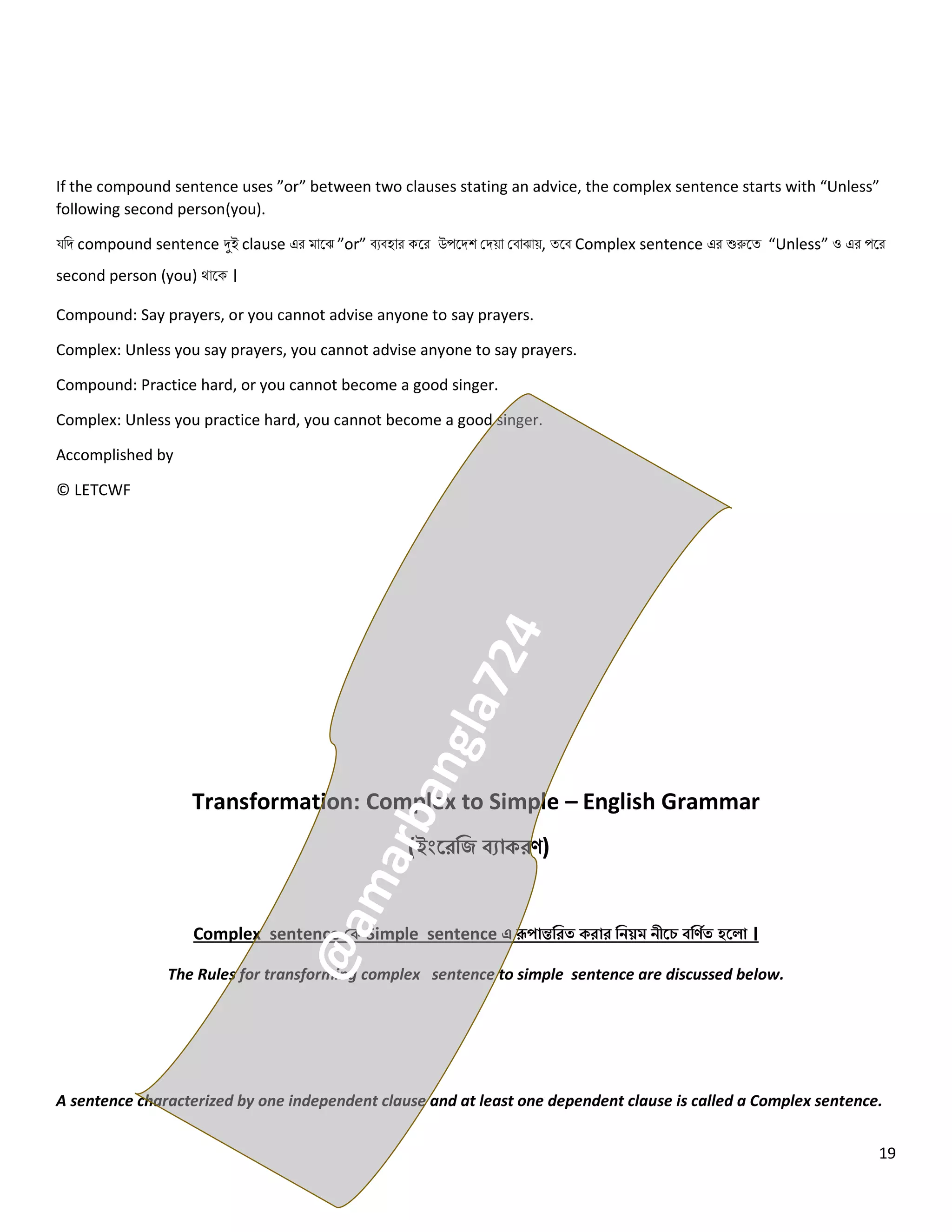 19
If the compound sentence uses ”or” between two clauses stating an advice, the complex sentence starts with “Unless”
following second person(you).
যনি compound sentence দুই clause এর মোলঝ ”or” বেবহোর কলর উপলিশ কিয়ো কবোঝোয়, ত্লব Complex sentence এর শুরুলত্ “Unless” ও এর পলর
second person (you) থোলক ।
Compound: Say prayers, or you cannot advise anyone to say prayers.
Complex: Unless you say prayers, you cannot advise anyone to say prayers.
Compound: Practice hard, or you cannot become a good singer.
Complex: Unless you practice hard, you cannot become a good singer.
Accomplished by
© LETCWF
Transformation: Complex to Simple – English Grammar
(ইংরেজি ব্যাকেণ)
Complex sentence কক Simple sentence এ রূপান্তজেত কোে জিয়ম িীরে ব্জণিত হর া ।
The Rules for transforming complex sentence to simple sentence are discussed below.
A sentence characterized by one independent clause and at least one dependent clause is called a Complex sentence.
 