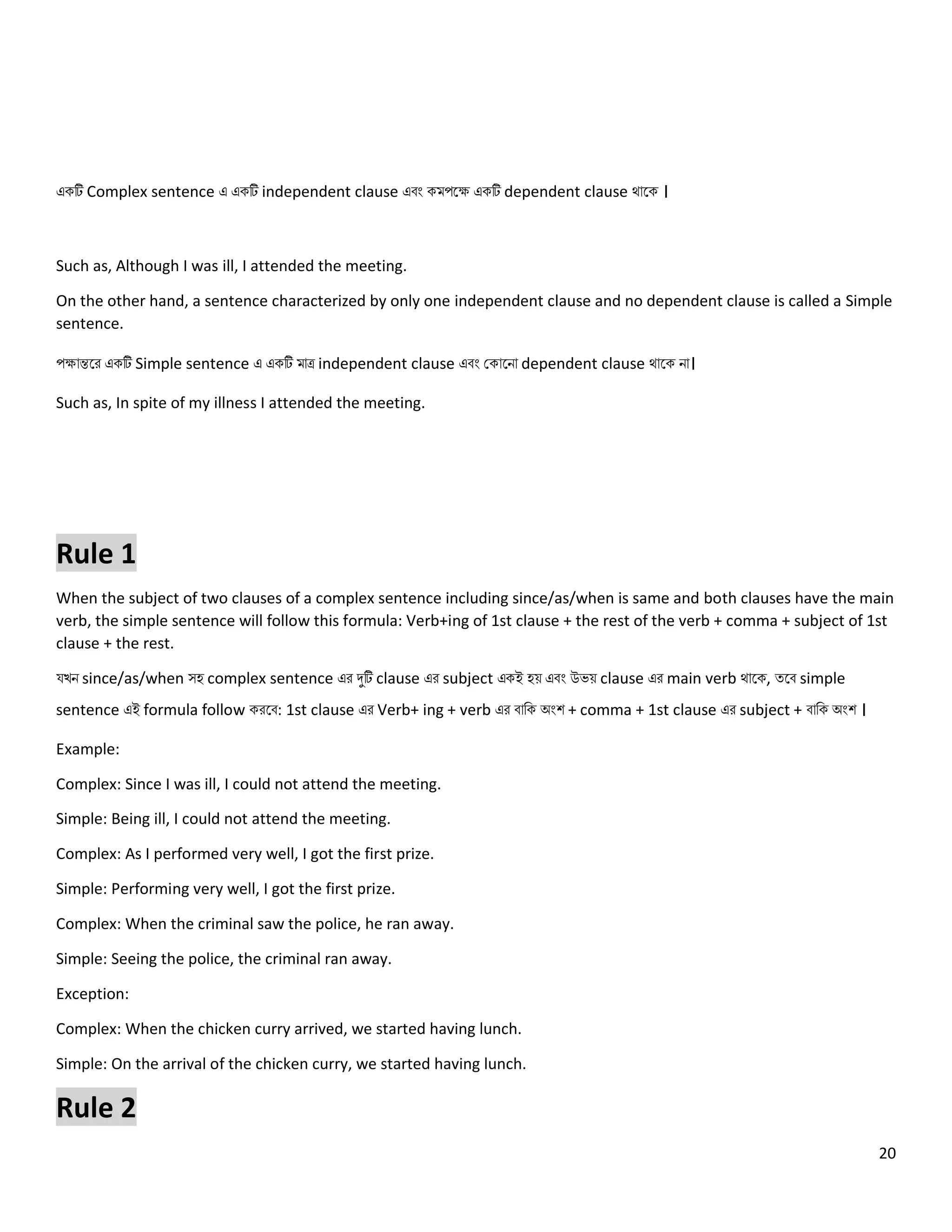 20
একটি Complex sentence এ একটি independent clause এবং কমপলে একটি dependent clause থোলক ।
Such as, Although I was ill, I attended the meeting.
On the other hand, a sentence characterized by only one independent clause and no dependent clause is called a Simple
sentence.
পেোন্তলর একটি Simple sentence এ একটি মোে independent clause এবং ককোলিো dependent clause থোলক িো।
Such as, In spite of my illness I attended the meeting.
Rule 1
When the subject of two clauses of a complex sentence including since/as/when is same and both clauses have the main
verb, the simple sentence will follow this formula: Verb+ing of 1st clause + the rest of the verb + comma + subject of 1st
clause + the rest.
যখি since/as/when সহ complex sentence এর দুটি clause এর subject একই হয় এবং উেয় clause এর main verb থোলক, ত্লব simple
sentence এই formula follow করলব: 1st clause এর Verb+ ing + verb এর বোনক অংশ + comma + 1st clause এর subject + বোনক অংশ ।
Example:
Complex: Since I was ill, I could not attend the meeting.
Simple: Being ill, I could not attend the meeting.
Complex: As I performed very well, I got the first prize.
Simple: Performing very well, I got the first prize.
Complex: When the criminal saw the police, he ran away.
Simple: Seeing the police, the criminal ran away.
Exception:
Complex: When the chicken curry arrived, we started having lunch.
Simple: On the arrival of the chicken curry, we started having lunch.
Rule 2
 
