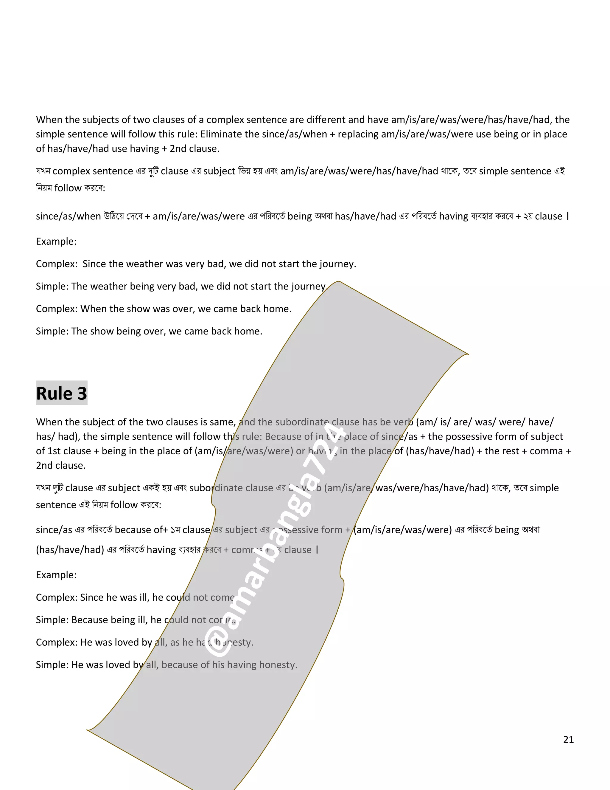 21
When the subjects of two clauses of a complex sentence are different and have am/is/are/was/were/has/have/had, the
simple sentence will follow this rule: Eliminate the since/as/when + replacing am/is/are/was/were use being or in place
of has/have/had use having + 2nd clause.
যখি complex sentence এর দুটি clause এর subject নেন্ন হয় এবং am/is/are/was/were/has/have/had থোলক, ত্লব simple sentence এই
নিয়ম follow করলব:
since/as/when উঠিলয় কিলব + am/is/are/was/were এর পনরবলত্ে being অথবো has/have/had এর পনরবলত্ে having বেবহোর করলব + ২য় clause ।
Example:
Complex: Since the weather was very bad, we did not start the journey.
Simple: The weather being very bad, we did not start the journey.
Complex: When the show was over, we came back home.
Simple: The show being over, we came back home.
Rule 3
When the subject of the two clauses is same, and the subordinate clause has be verb (am/ is/ are/ was/ were/ have/
has/ had), the simple sentence will follow this rule: Because of in the place of since/as + the possessive form of subject
of 1st clause + being in the place of (am/is/are/was/were) or having in the place of (has/have/had) + the rest + comma +
2nd clause.
যখি দুটি clause এর subject একই হয় এবং subordinate clause এর be verb (am/is/are/was/were/has/have/had) থোলক, ত্লব simple
sentence এই নিয়ম follow করলব:
since/as এর পনরবলত্ে because of+ ১ম clause এর subject এর possessive form + (am/is/are/was/were) এর পনরবলত্ে being অথবো
(has/have/had) এর পনরবলত্ে having বেবহোর করলব + comma+ ২য় clause ।
Example:
Complex: Since he was ill, he could not come.
Simple: Because being ill, he could not come.
Complex: He was loved by all, as he had honesty.
Simple: He was loved by all, because of his having honesty.
 