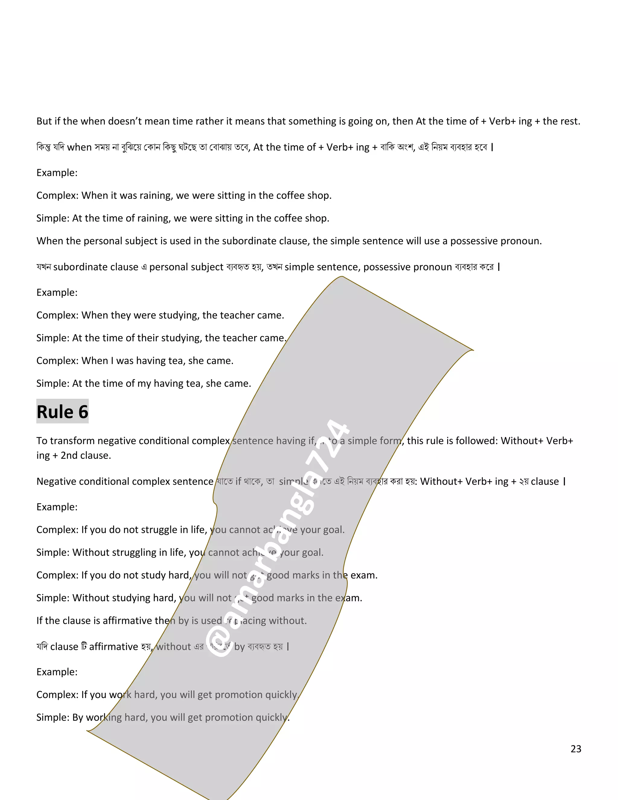 23
But if the when doesn’t mean time rather it means that something is going on, then At the time of + Verb+ ing + the rest.
নকন্তু যনি when সময় িো বুনঝলয় ককোি নকেু ঘটলে ত্ো কবোঝোয় ত্লব, At the time of + Verb+ ing + বোনক অংশ, এই নিয়ম বেবহোর হলব ।
Example:
Complex: When it was raining, we were sitting in the coffee shop.
Simple: At the time of raining, we were sitting in the coffee shop.
When the personal subject is used in the subordinate clause, the simple sentence will use a possessive pronoun.
যখি subordinate clause এ personal subject বেবহৃত্ হয়, ত্খি simple sentence, possessive pronoun বেবহোর কলর ।
Example:
Complex: When they were studying, the teacher came.
Simple: At the time of their studying, the teacher came.
Complex: When I was having tea, she came.
Simple: At the time of my having tea, she came.
Rule 6
To transform negative conditional complex sentence having if, into a simple form, this rule is followed: Without+ Verb+
ing + 2nd clause.
Negative conditional complex sentence যোলত্ if থোলক, ত্ো simple করলত্ এই নিয়ম বেবহোর করো হয়: Without+ Verb+ ing + ২য় clause ।
Example:
Complex: If you do not struggle in life, you cannot achieve your goal.
Simple: Without struggling in life, you cannot achieve your goal.
Complex: If you do not study hard, you will not get good marks in the exam.
Simple: Without studying hard, you will not get good marks in the exam.
If the clause is affirmative then by is used replacing without.
যনি clause টি affirmative হয়, without এর পনরবলত্ে by বেবহৃত্ হয় ।
Example:
Complex: If you work hard, you will get promotion quickly.
Simple: By working hard, you will get promotion quickly.
 