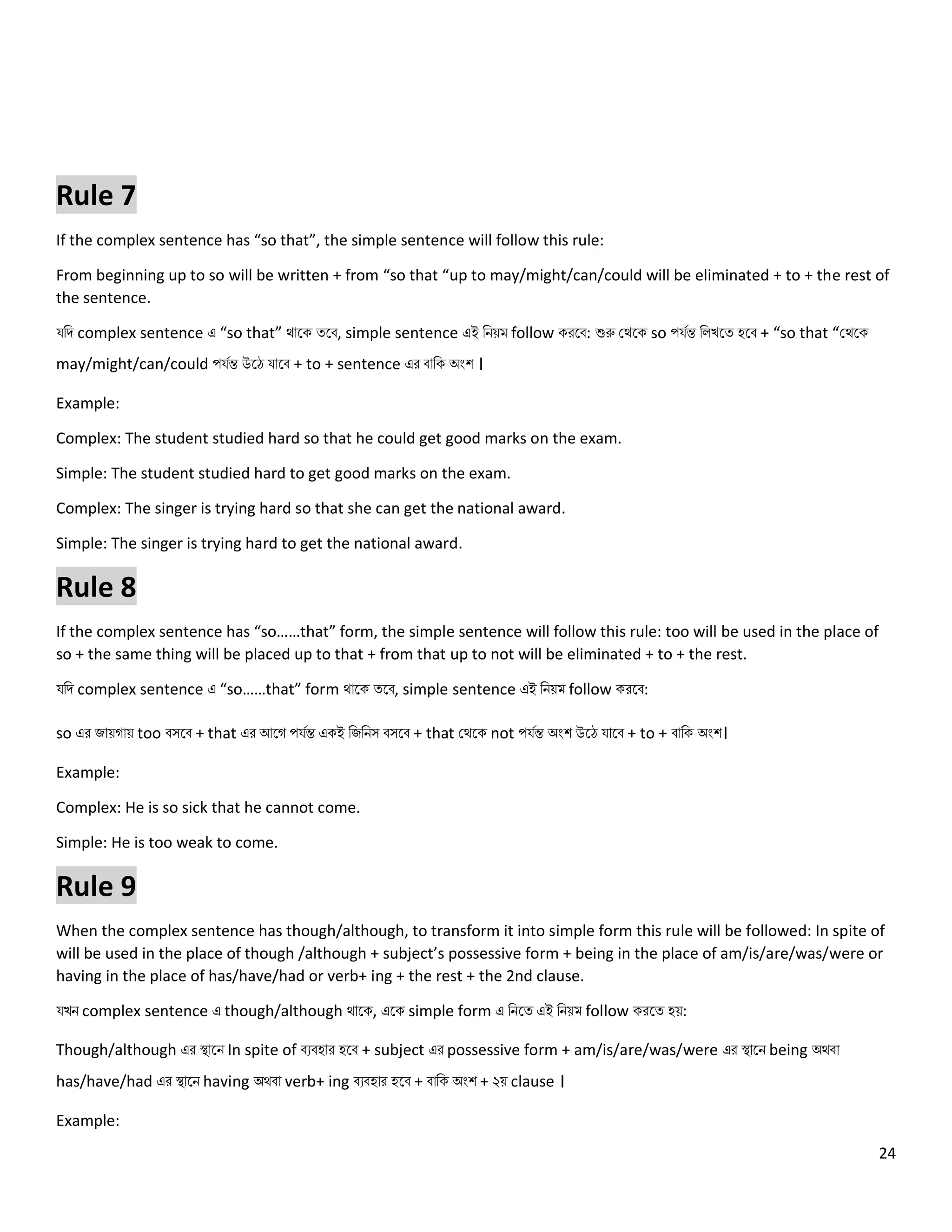 24
Rule 7
If the complex sentence has “so that”, the simple sentence will follow this rule:
From beginning up to so will be written + from “so that “up to may/might/can/could will be eliminated + to + the rest of
the sentence.
যনি complex sentence এ “so that” থোলক ত্লব, simple sentence এই নিয়ম follow করলব: শুরু কথলক so পযেন্ত ন খলত্ হলব + “so that “কথলক
may/might/can/could পযেন্ত উলে যোলব + to + sentence এর বোনক অংশ ।
Example:
Complex: The student studied hard so that he could get good marks on the exam.
Simple: The student studied hard to get good marks on the exam.
Complex: The singer is trying hard so that she can get the national award.
Simple: The singer is trying hard to get the national award.
Rule 8
If the complex sentence has “so……that” form, the simple sentence will follow this rule: too will be used in the place of
so + the same thing will be placed up to that + from that up to not will be eliminated + to + the rest.
যনি complex sentence এ “so……that” form থোলক ত্লব, simple sentence এই নিয়ম follow করলব:
so এর জোয়গোয় too বসলব + that এর আলগ পযেন্ত একই নজনিস বসলব + that কথলক not পযেন্ত অংশ উলে যোলব + to + বোনক অংশ।
Example:
Complex: He is so sick that he cannot come.
Simple: He is too weak to come.
Rule 9
When the complex sentence has though/although, to transform it into simple form this rule will be followed: In spite of
will be used in the place of though /although + subject’s possessive form + being in the place of am/is/are/was/were or
having in the place of has/have/had or verb+ ing + the rest + the 2nd clause.
যখি complex sentence এ though/although থোলক, এলক simple form এ নিলত্ এই নিয়ম follow করলত্ হয়:
Though/although এর স্থোলি In spite of বেবহোর হলব + subject এর possessive form + am/is/are/was/were এর স্থোলি being অথবো
has/have/had এর স্থোলি having অথবো verb+ ing বেবহোর হলব + বোনক অংশ + ২য় clause ।
Example:
 
