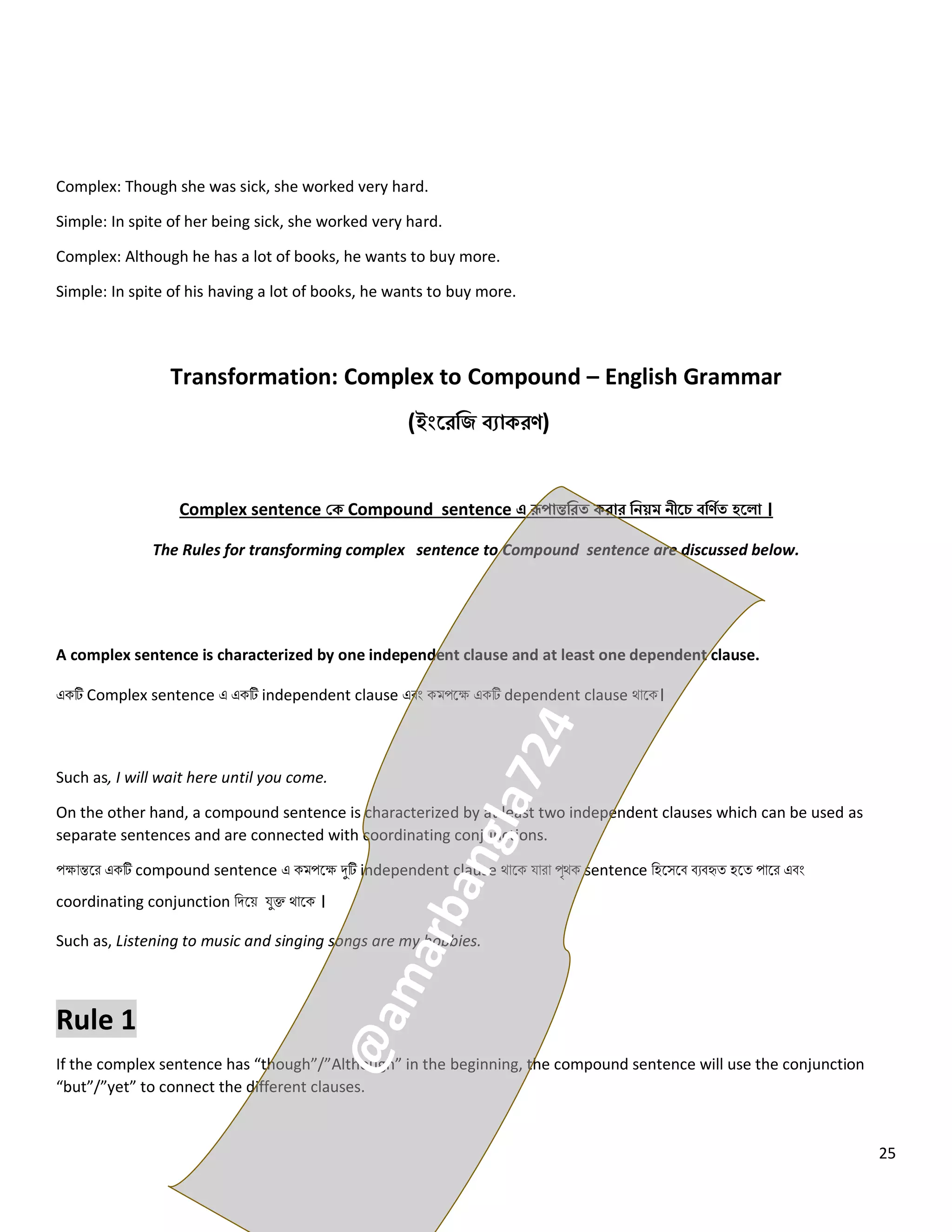 25
Complex: Though she was sick, she worked very hard.
Simple: In spite of her being sick, she worked very hard.
Complex: Although he has a lot of books, he wants to buy more.
Simple: In spite of his having a lot of books, he wants to buy more.
Transformation: Complex to Compound – English Grammar
(ইংরেজি ব্যাকেণ)
Complex sentence কক Compound sentence এ রূপান্তজেত কোে জিয়ম িীরে ব্জণিত হর া ।
The Rules for transforming complex sentence to Compound sentence are discussed below.
A complex sentence is characterized by one independent clause and at least one dependent clause.
একটি Complex sentence এ একটি independent clause এবং কমপলে একটি dependent clause থোলক।
Such as, I will wait here until you come.
On the other hand, a compound sentence is characterized by at least two independent clauses which can be used as
separate sentences and are connected with coordinating conjunctions.
পেোন্তলর একটি compound sentence এ কমপলে দুটি independent clause থোলক যোরো পৃথক sentence নহলসলব বেবহৃত্ হলত্ পোলর এবং
coordinating conjunction নিলয় যুক্ত থোলক ।
Such as, Listening to music and singing songs are my hobbies.
Rule 1
If the complex sentence has “though”/”Although” in the beginning, the compound sentence will use the conjunction
“but”/”yet” to connect the different clauses.
 