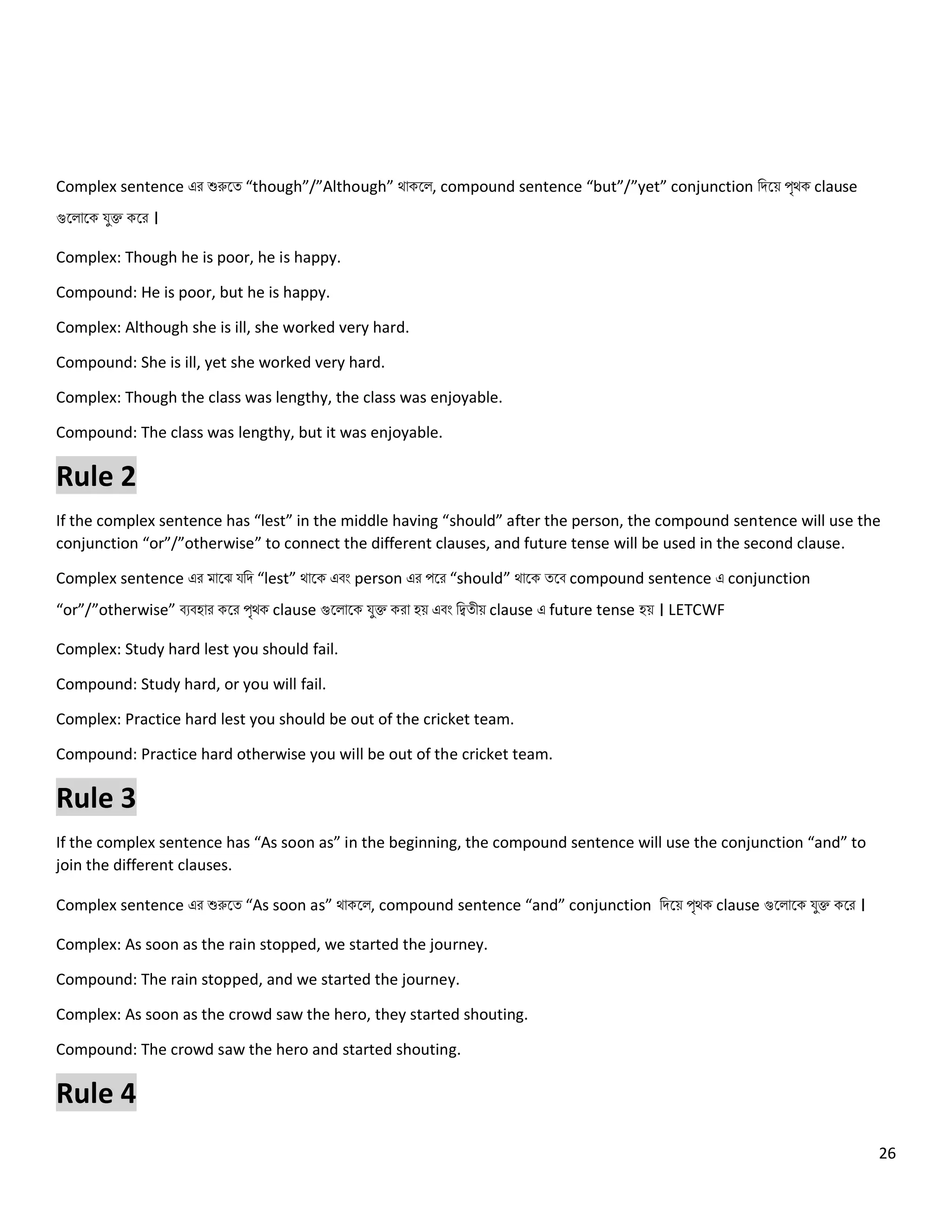 26
Complex sentence এর শুরুলত্ “though”/”Although” থোকল , compound sentence “but”/”yet” conjunction নিলয় পৃথক clause
গুল োলক যুক্ত কলর ।
Complex: Though he is poor, he is happy.
Compound: He is poor, but he is happy.
Complex: Although she is ill, she worked very hard.
Compound: She is ill, yet she worked very hard.
Complex: Though the class was lengthy, the class was enjoyable.
Compound: The class was lengthy, but it was enjoyable.
Rule 2
If the complex sentence has “lest” in the middle having “should” after the person, the compound sentence will use the
conjunction “or”/”otherwise” to connect the different clauses, and future tense will be used in the second clause.
Complex sentence এর মোলঝ যনি “lest” থোলক এবং person এর পলর “should” থোলক ত্লব compound sentence এ conjunction
“or”/”otherwise” বেবহোর কলর পৃথক clause গুল োলক যুক্ত করো হয় এবং নিত্ীয় clause এ future tense হয় । LETCWF
Complex: Study hard lest you should fail.
Compound: Study hard, or you will fail.
Complex: Practice hard lest you should be out of the cricket team.
Compound: Practice hard otherwise you will be out of the cricket team.
Rule 3
If the complex sentence has “As soon as” in the beginning, the compound sentence will use the conjunction “and” to
join the different clauses.
Complex sentence এর শুরুলত্ “As soon as” থোকল , compound sentence “and” conjunction নিলয় পৃথক clause গুল োলক যুক্ত কলর ।
Complex: As soon as the rain stopped, we started the journey.
Compound: The rain stopped, and we started the journey.
Complex: As soon as the crowd saw the hero, they started shouting.
Compound: The crowd saw the hero and started shouting.
Rule 4
 