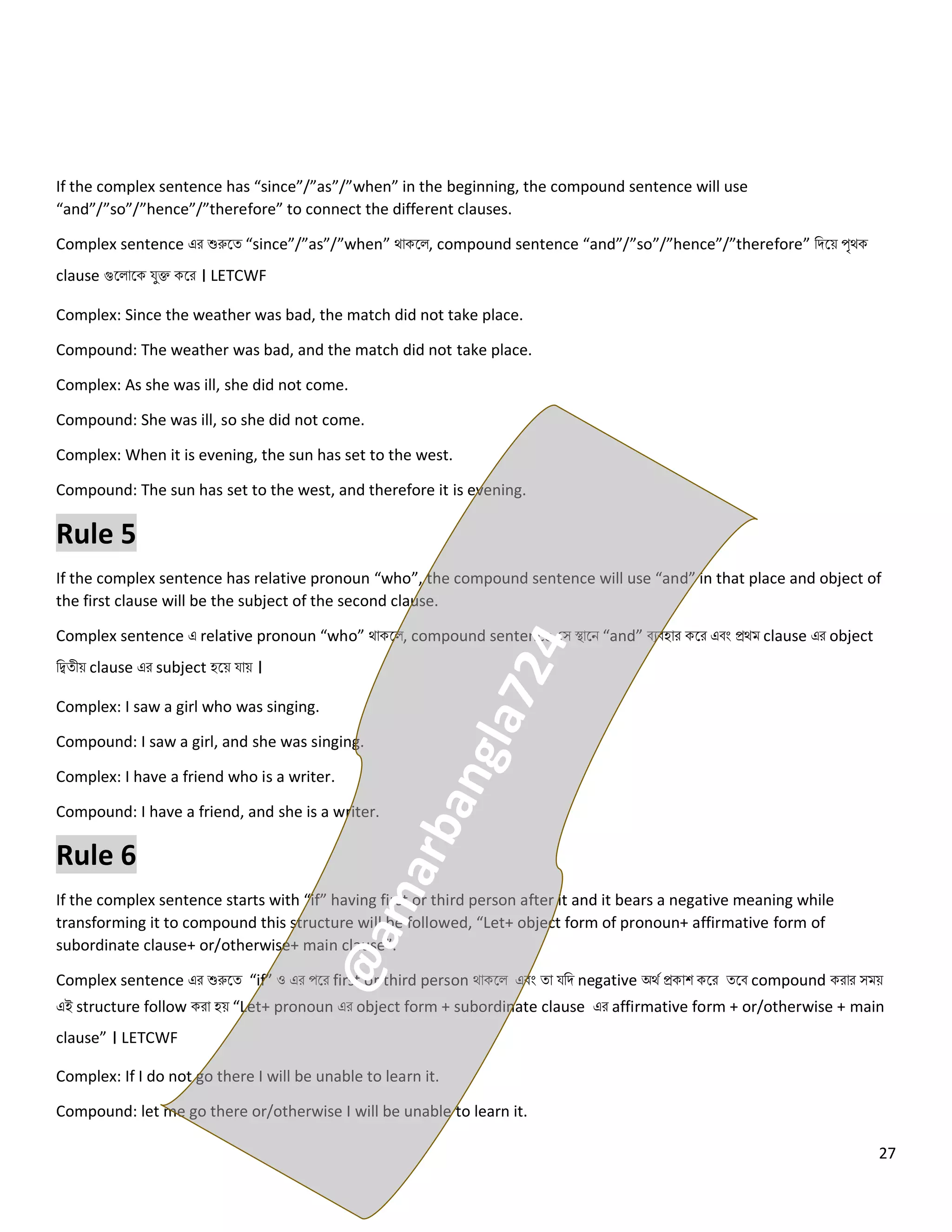 27
If the complex sentence has “since”/”as”/”when” in the beginning, the compound sentence will use
“and”/”so”/”hence”/”therefore” to connect the different clauses.
Complex sentence এর শুরুলত্ “since”/”as”/”when” থোকল , compound sentence “and”/”so”/”hence”/”therefore” নিলয় পৃথক
clause গুল োলক যুক্ত কলর । LETCWF
Complex: Since the weather was bad, the match did not take place.
Compound: The weather was bad, and the match did not take place.
Complex: As she was ill, she did not come.
Compound: She was ill, so she did not come.
Complex: When it is evening, the sun has set to the west.
Compound: The sun has set to the west, and therefore it is evening.
Rule 5
If the complex sentence has relative pronoun “who”, the compound sentence will use “and” in that place and object of
the first clause will be the subject of the second clause.
Complex sentence এ relative pronoun “who” থোকল , compound sentence কস স্থোলি “and” বেবহোর কলর এবং প্রথম clause এর object
নিত্ীয় clause এর subject হলয় যোয় ।
Complex: I saw a girl who was singing.
Compound: I saw a girl, and she was singing.
Complex: I have a friend who is a writer.
Compound: I have a friend, and she is a writer.
Rule 6
If the complex sentence starts with “if” having first or third person after it and it bears a negative meaning while
transforming it to compound this structure will be followed, “Let+ object form of pronoun+ affirmative form of
subordinate clause+ or/otherwise+ main clause”.
Complex sentence এর শুরুলত্ “if” ও এর পলর first or third person থোকল এবং ত্ো যনি negative অথে প্রকোশ কলর ত্লব compound করোর সময়
এই structure follow করো হয় “Let+ pronoun এর object form + subordinate clause এর affirmative form + or/otherwise + main
clause” । LETCWF
Complex: If I do not go there I will be unable to learn it.
Compound: let me go there or/otherwise I will be unable to learn it.
 