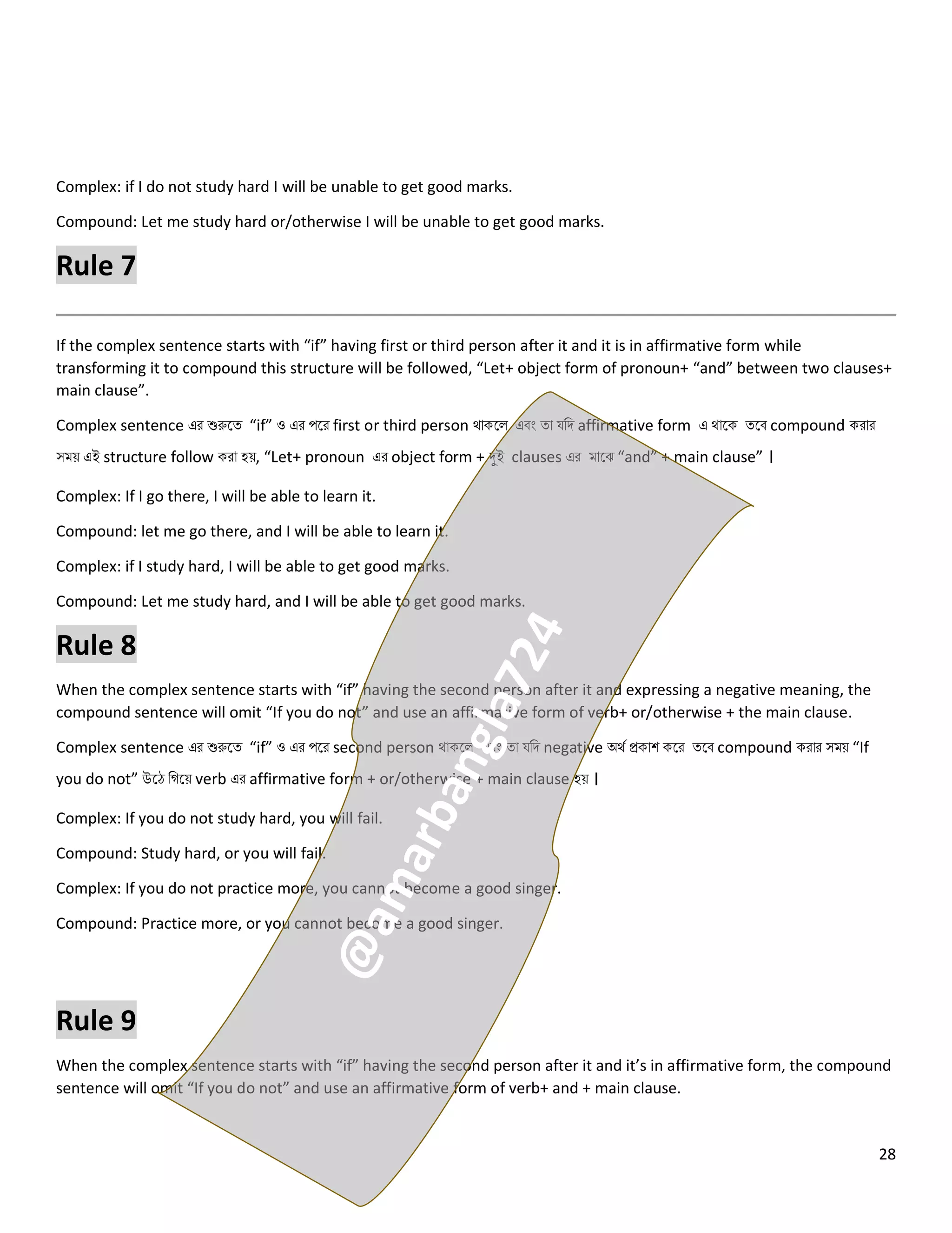 28
Complex: if I do not study hard I will be unable to get good marks.
Compound: Let me study hard or/otherwise I will be unable to get good marks.
Rule 7
If the complex sentence starts with “if” having first or third person after it and it is in affirmative form while
transforming it to compound this structure will be followed, “Let+ object form of pronoun+ “and” between two clauses+
main clause”.
Complex sentence এর শুরুলত্ “if” ও এর পলর first or third person থোকল এবং ত্ো যনি affirmative form এ থোলক ত্লব compound করোর
সময় এই structure follow করো হয়, “Let+ pronoun এর object form + দুই clauses এর মোলঝ “and” + main clause” ।
Complex: If I go there, I will be able to learn it.
Compound: let me go there, and I will be able to learn it.
Complex: if I study hard, I will be able to get good marks.
Compound: Let me study hard, and I will be able to get good marks.
Rule 8
When the complex sentence starts with “if” having the second person after it and expressing a negative meaning, the
compound sentence will omit “If you do not” and use an affirmative form of verb+ or/otherwise + the main clause.
Complex sentence এর শুরুলত্ “if” ও এর পলর second person থোকল এবং ত্ো যনি negative অথে প্রকোশ কলর ত্লব compound করোর সময় “If
you do not” উলে নগলয় verb এর affirmative form + or/otherwise + main clause হয় ।
Complex: If you do not study hard, you will fail.
Compound: Study hard, or you will fail.
Complex: If you do not practice more, you cannot become a good singer.
Compound: Practice more, or you cannot become a good singer.
Rule 9
When the complex sentence starts with “if” having the second person after it and it’s in affirmative form, the compound
sentence will omit “If you do not” and use an affirmative form of verb+ and + main clause.
 