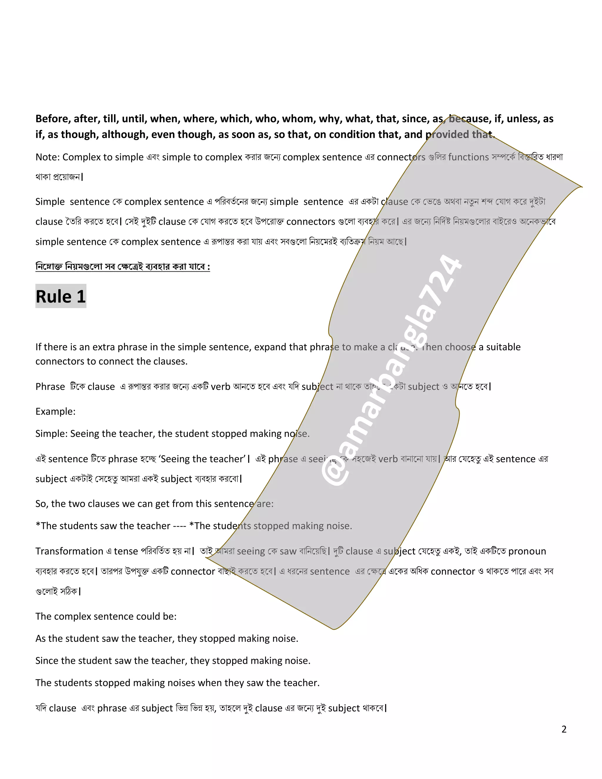 2
Before, after, till, until, when, where, which, who, whom, why, what, that, since, as, because, if, unless, as
if, as though, although, even though, as soon as, so that, on condition that, and provided that.
Note: Complex to simple এবং simple to complex করোর জলিে complex sentence এর connectors গুন র functions সম্পলকে নবস্তোনরত্ ধোরণো
থোকো প্রলয়োজি।
Simple sentence কক complex sentence এ পনরবত্ে লির জলিে simple sentence এর একটো clause কক কেলে অথবো িত্ু ি শব্দ কযোগ কলর দুইটো
clause তত্নর করলত্ হলব। কসই দুইটি clause কক কযোগ করলত্ হলব উপলরোক্ত connectors গুল ো বেবহোর কলর। এর জলিে নিনিেষ্ট নিয়মগুল োর বোইলরও অলিকেোলব
simple sentence কক complex sentence এ রূপোন্তর করো যোয় এবং সবগুল ো নিয়লমরই বেনত্ক্রম নিয়ম আলে।
জিরনাক্ত জিয়মগুর া সব্ কেরেই ব্যব্হাে কো যারব্ :
Rule 1
If there is an extra phrase in the simple sentence, expand that phrase to make a clause. Then choose a suitable
connectors to connect the clauses.
Phrase টিলক clause এ রূপোন্তর করোর জলিে একটি verb আিলত্ হলব এবং যনি subject িো থোলক ত্োহল একটো subject ও আিলত্ হলব।
Example:
Simple: Seeing the teacher, the student stopped making noise.
এই sentence টিলত্ phrase হলে ‘Seeing the teacher’। এই phrase এ seeing কক সহলজই verb বোিোলিো যোয়। আর কযলহত্ু এই sentence এর
subject একটোই কসলহত্ু আমরো একই subject বেবহোর করলবো।
So, the two clauses we can get from this sentence are:
*The students saw the teacher ---- *The students stopped making noise.
Transformation এ tense পনরবনত্ে ত্ হয় িো। ত্োই আমরো seeing কক saw বোনিলয়নে। দুটি clause এ subject কযলহত্ু একই, ত্োই একটিলত্ pronoun
বেবহোর করলত্ হলব। ত্োরপর উপযুক্ত একটি connector বোেোই করলত্ হলব। এ ধরলির sentence এর কেলে এলকর অনধক connector ও থোকলত্ পোলর এবং সব
গুল োই সঠিক।
The complex sentence could be:
As the student saw the teacher, they stopped making noise.
Since the student saw the teacher, they stopped making noise.
The students stopped making noises when they saw the teacher.
যনি clause এবং phrase এর subject নেন্ন নেন্ন হয়, ত্োহল দুই clause এর জলিে দুই subject থোকলব।
 