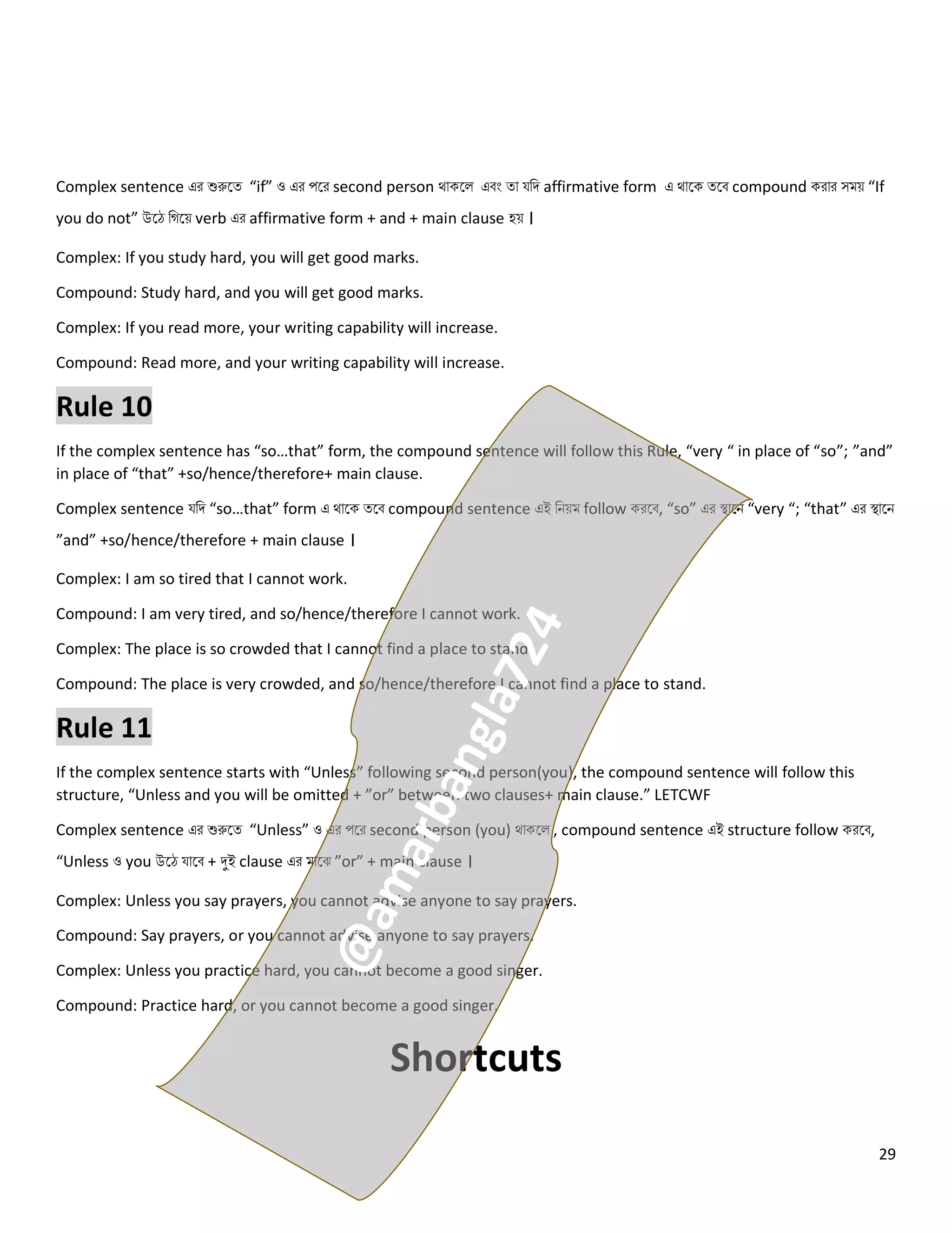 29
Complex sentence এর শুরুলত্ “if” ও এর পলর second person থোকল এবং ত্ো যনি affirmative form এ থোলক ত্লব compound করোর সময় “If
you do not” উলে নগলয় verb এর affirmative form + and + main clause হয় ।
Complex: If you study hard, you will get good marks.
Compound: Study hard, and you will get good marks.
Complex: If you read more, your writing capability will increase.
Compound: Read more, and your writing capability will increase.
Rule 10
If the complex sentence has “so…that” form, the compound sentence will follow this Rule, “very “ in place of “so”; ”and”
in place of “that” +so/hence/therefore+ main clause.
Complex sentence যনি “so…that” form এ থোলক ত্লব compound sentence এই নিয়ম follow করলব, “so” এর স্থোলি “very “; “that” এর স্থোলি
”and” +so/hence/therefore + main clause ।
Complex: I am so tired that I cannot work.
Compound: I am very tired, and so/hence/therefore I cannot work.
Complex: The place is so crowded that I cannot find a place to stand.
Compound: The place is very crowded, and so/hence/therefore I cannot find a place to stand.
Rule 11
If the complex sentence starts with “Unless” following second person(you), the compound sentence will follow this
structure, “Unless and you will be omitted + ”or” between two clauses+ main clause.” LETCWF
Complex sentence এর শুরুলত্ “Unless” ও এর পলর second person (you) থোকল , compound sentence এই structure follow করলব,
“Unless ও you উলে যোলব + দুই clause এর মোলঝ ”or” + main clause ।
Complex: Unless you say prayers, you cannot advise anyone to say prayers.
Compound: Say prayers, or you cannot advise anyone to say prayers.
Complex: Unless you practice hard, you cannot become a good singer.
Compound: Practice hard, or you cannot become a good singer.
Shortcuts
 