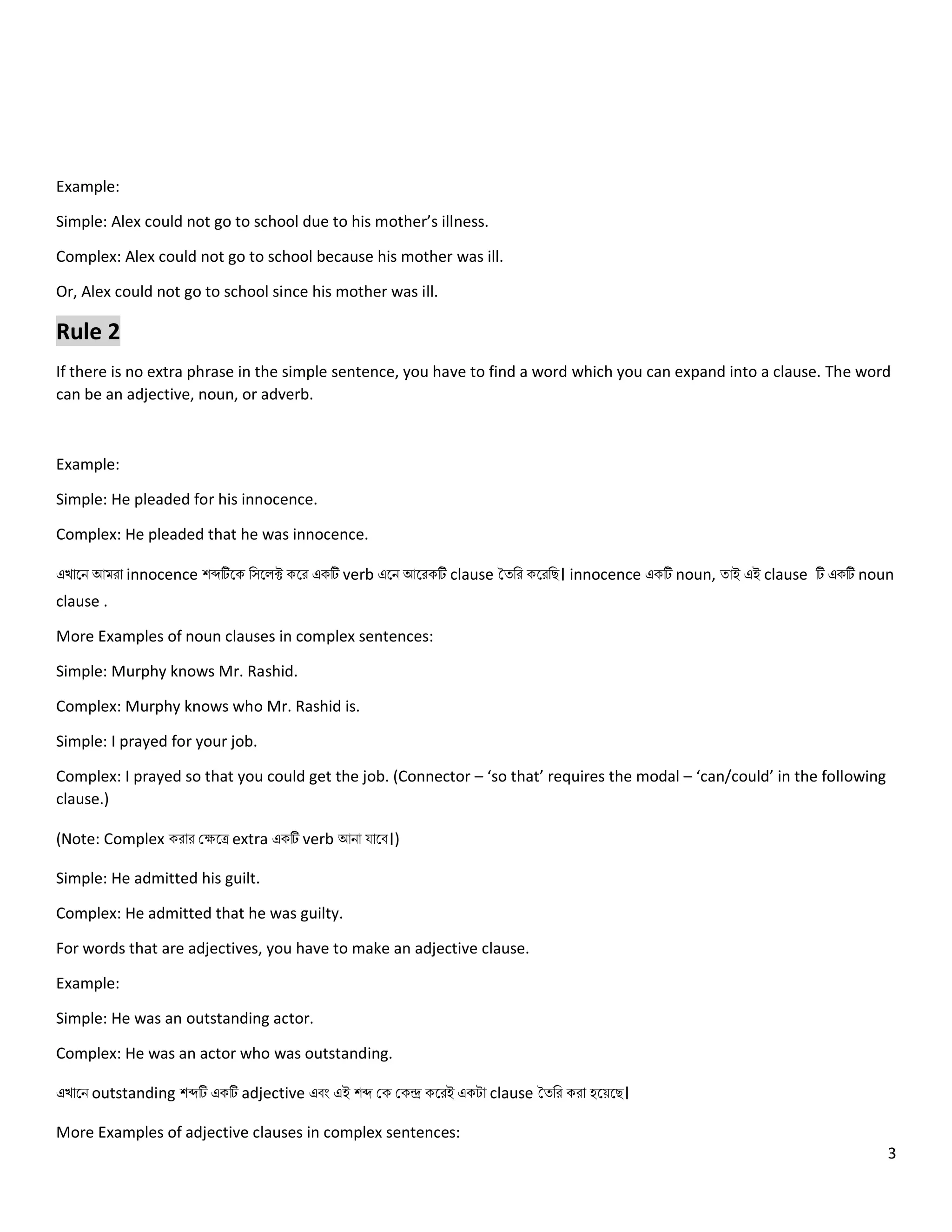 3
Example:
Simple: Alex could not go to school due to his mother’s illness.
Complex: Alex could not go to school because his mother was ill.
Or, Alex could not go to school since his mother was ill.
Rule 2
If there is no extra phrase in the simple sentence, you have to find a word which you can expand into a clause. The word
can be an adjective, noun, or adverb.
Example:
Simple: He pleaded for his innocence.
Complex: He pleaded that he was innocence.
এখোলি আমরো innocence শব্দটিলক নসল ক্ট কলর একটি verb এলি আলরকটি clause তত্নর কলরনে। innocence একটি noun, ত্োই এই clause টি একটি noun
clause .
More Examples of noun clauses in complex sentences:
Simple: Murphy knows Mr. Rashid.
Complex: Murphy knows who Mr. Rashid is.
Simple: I prayed for your job.
Complex: I prayed so that you could get the job. (Connector – ‘so that’ requires the modal – ‘can/could’ in the following
clause.)
(Note: Complex করোর কেলে extra একটি verb আিো যোলব।)
Simple: He admitted his guilt.
Complex: He admitted that he was guilty.
For words that are adjectives, you have to make an adjective clause.
Example:
Simple: He was an outstanding actor.
Complex: He was an actor who was outstanding.
এখোলি outstanding শব্দটি একটি adjective এবং এই শব্দ কক ককন্দ্র কলরই একটো clause তত্নর করো হলয়লে।
More Examples of adjective clauses in complex sentences:
 