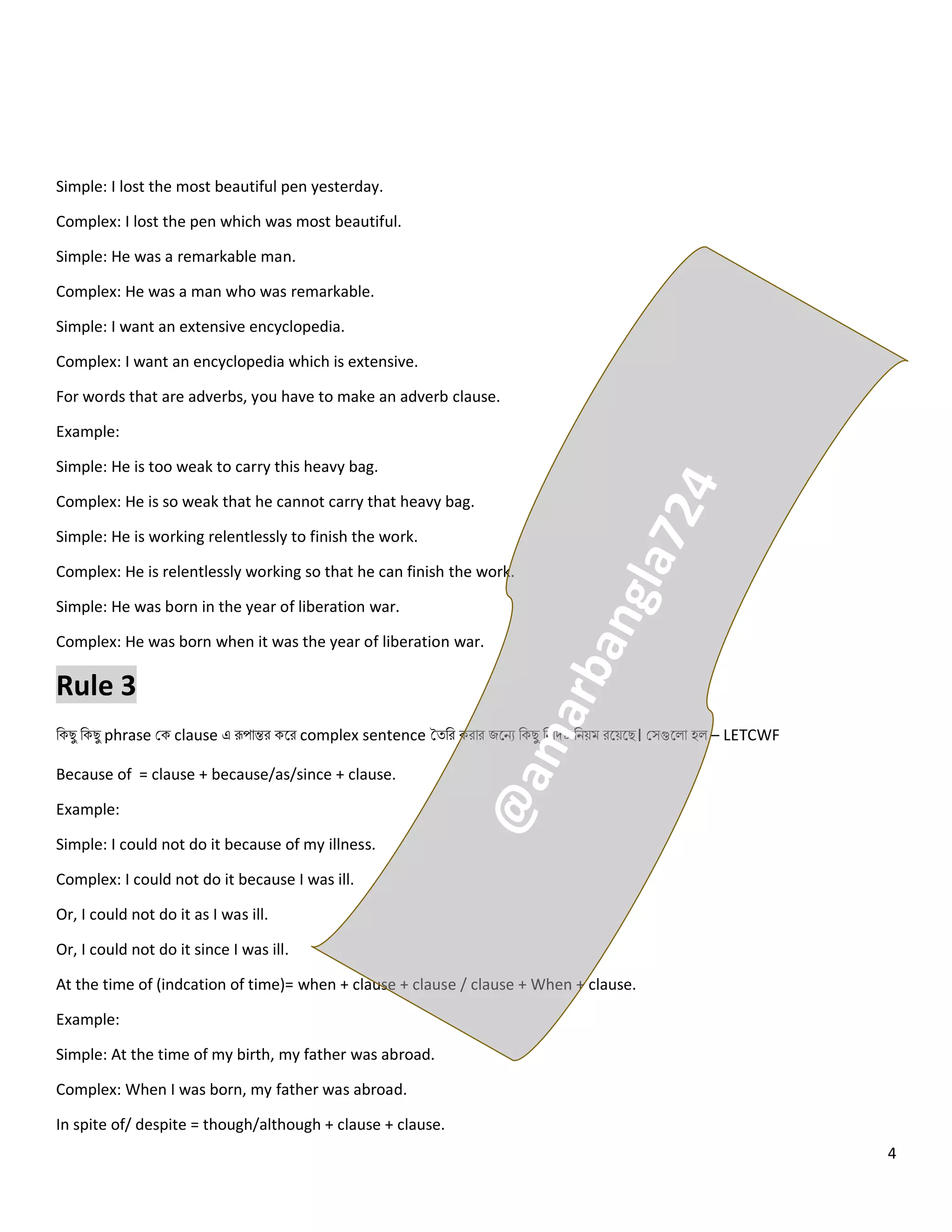 4
Simple: I lost the most beautiful pen yesterday.
Complex: I lost the pen which was most beautiful.
Simple: He was a remarkable man.
Complex: He was a man who was remarkable.
Simple: I want an extensive encyclopedia.
Complex: I want an encyclopedia which is extensive.
For words that are adverbs, you have to make an adverb clause.
Example:
Simple: He is too weak to carry this heavy bag.
Complex: He is so weak that he cannot carry that heavy bag.
Simple: He is working relentlessly to finish the work.
Complex: He is relentlessly working so that he can finish the work.
Simple: He was born in the year of liberation war.
Complex: He was born when it was the year of liberation war.
Rule 3
নকেু নকেু phrase কক clause এ রূপোন্তর কলর complex sentence তত্নর করোর জলিে নকেু নিনিেষ্ট নিয়ম রলয়লে। কসগুল ো হ – LETCWF
Because of = clause + because/as/since + clause.
Example:
Simple: I could not do it because of my illness.
Complex: I could not do it because I was ill.
Or, I could not do it as I was ill.
Or, I could not do it since I was ill.
At the time of (indcation of time)= when + clause + clause / clause + When + clause.
Example:
Simple: At the time of my birth, my father was abroad.
Complex: When I was born, my father was abroad.
In spite of/ despite = though/although + clause + clause.
 