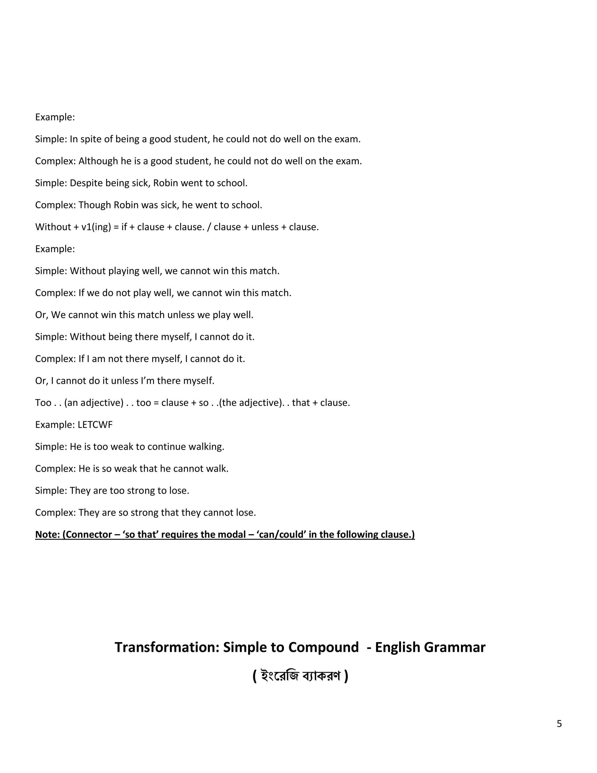 5
Example:
Simple: In spite of being a good student, he could not do well on the exam.
Complex: Although he is a good student, he could not do well on the exam.
Simple: Despite being sick, Robin went to school.
Complex: Though Robin was sick, he went to school.
Without + v1(ing) = if + clause + clause. / clause + unless + clause.
Example:
Simple: Without playing well, we cannot win this match.
Complex: If we do not play well, we cannot win this match.
Or, We cannot win this match unless we play well.
Simple: Without being there myself, I cannot do it.
Complex: If I am not there myself, I cannot do it.
Or, I cannot do it unless I’m there myself.
Too . . (an adjective) . . too = clause + so . .(the adjective). . that + clause.
Example: LETCWF
Simple: He is too weak to continue walking.
Complex: He is so weak that he cannot walk.
Simple: They are too strong to lose.
Complex: They are so strong that they cannot lose.
Note: (Connector – ‘so that’ requires the modal – ‘can/could’ in the following clause.)
Transformation: Simple to Compound - English Grammar
( ইংরেজি ব্যাকেণ )
 