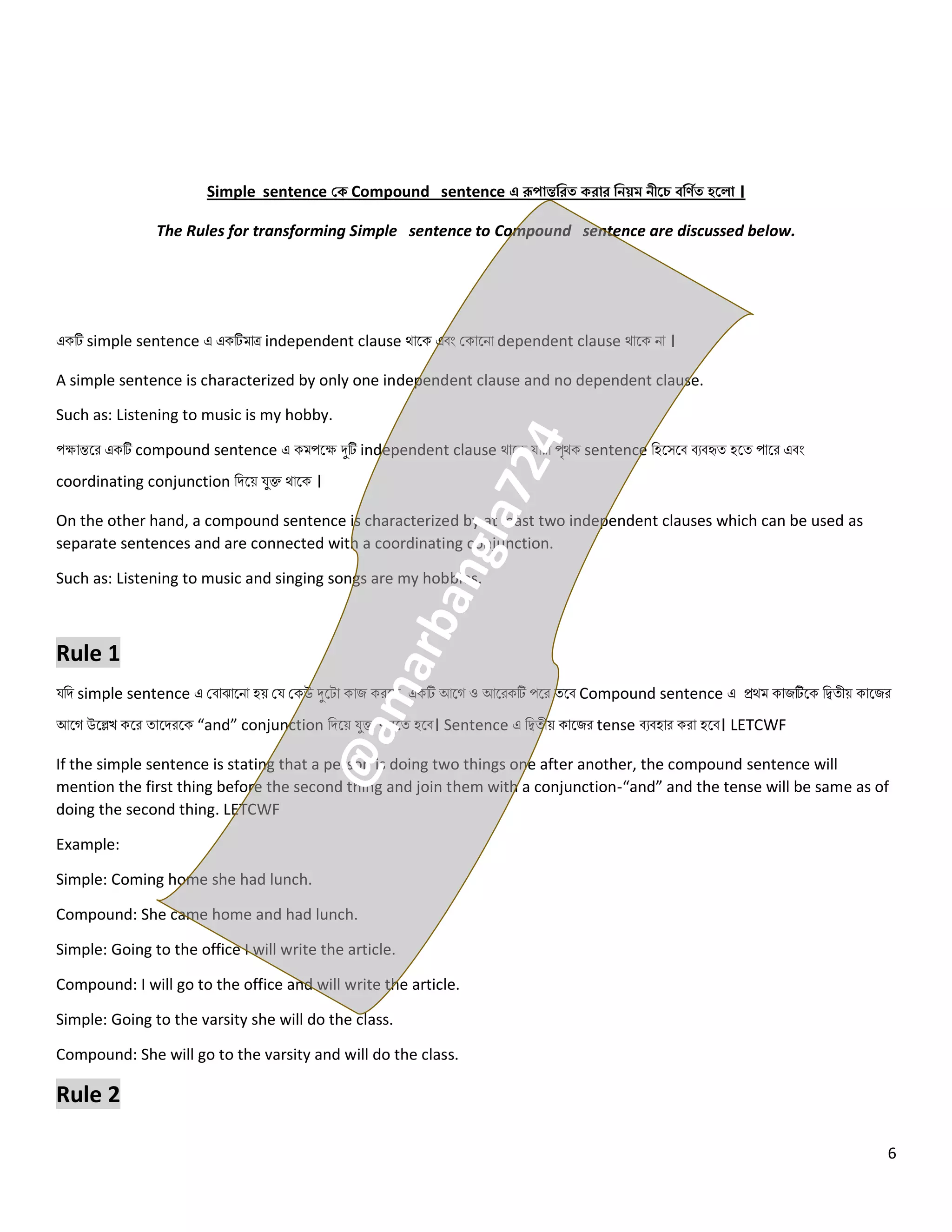 6
Simple sentence কক Compound sentence এ রূপান্তজেত কোে জিয়ম িীরে ব্জণিত হর া ।
The Rules for transforming Simple sentence to Compound sentence are discussed below.
একটি simple sentence এ একটিমোে independent clause থোলক এবং ককোলিো dependent clause থোলক িো ।
A simple sentence is characterized by only one independent clause and no dependent clause.
Such as: Listening to music is my hobby.
পেোন্তলর একটি compound sentence এ কমপলে দুটি independent clause থোলক যোরো পৃথক sentence নহলসলব বেবহৃত্ হলত্ পোলর এবং
coordinating conjunction নিলয় যুক্ত থোলক ।
On the other hand, a compound sentence is characterized by at least two independent clauses which can be used as
separate sentences and are connected with a coordinating conjunction.
Such as: Listening to music and singing songs are my hobbies.
Rule 1
যনি simple sentence এ কবোঝোলিো হয় কয ককউ দুলটো কোজ করলে, একটি আলগ ও আলরকটি পলর ত্লব Compound sentence এ প্রথম কোজটিলক নিত্ীয় কোলজর
আলগ উলেখ কলর ত্োলিরলক “and” conjunction নিলয় যুক্ত করলত্ হলব। Sentence এ নিত্ীয় কোলজর tense বেবহোর করো হলব। LETCWF
If the simple sentence is stating that a person is doing two things one after another, the compound sentence will
mention the first thing before the second thing and join them with a conjunction-“and” and the tense will be same as of
doing the second thing. LETCWF
Example:
Simple: Coming home she had lunch.
Compound: She came home and had lunch.
Simple: Going to the office I will write the article.
Compound: I will go to the office and will write the article.
Simple: Going to the varsity she will do the class.
Compound: She will go to the varsity and will do the class.
Rule 2
 
