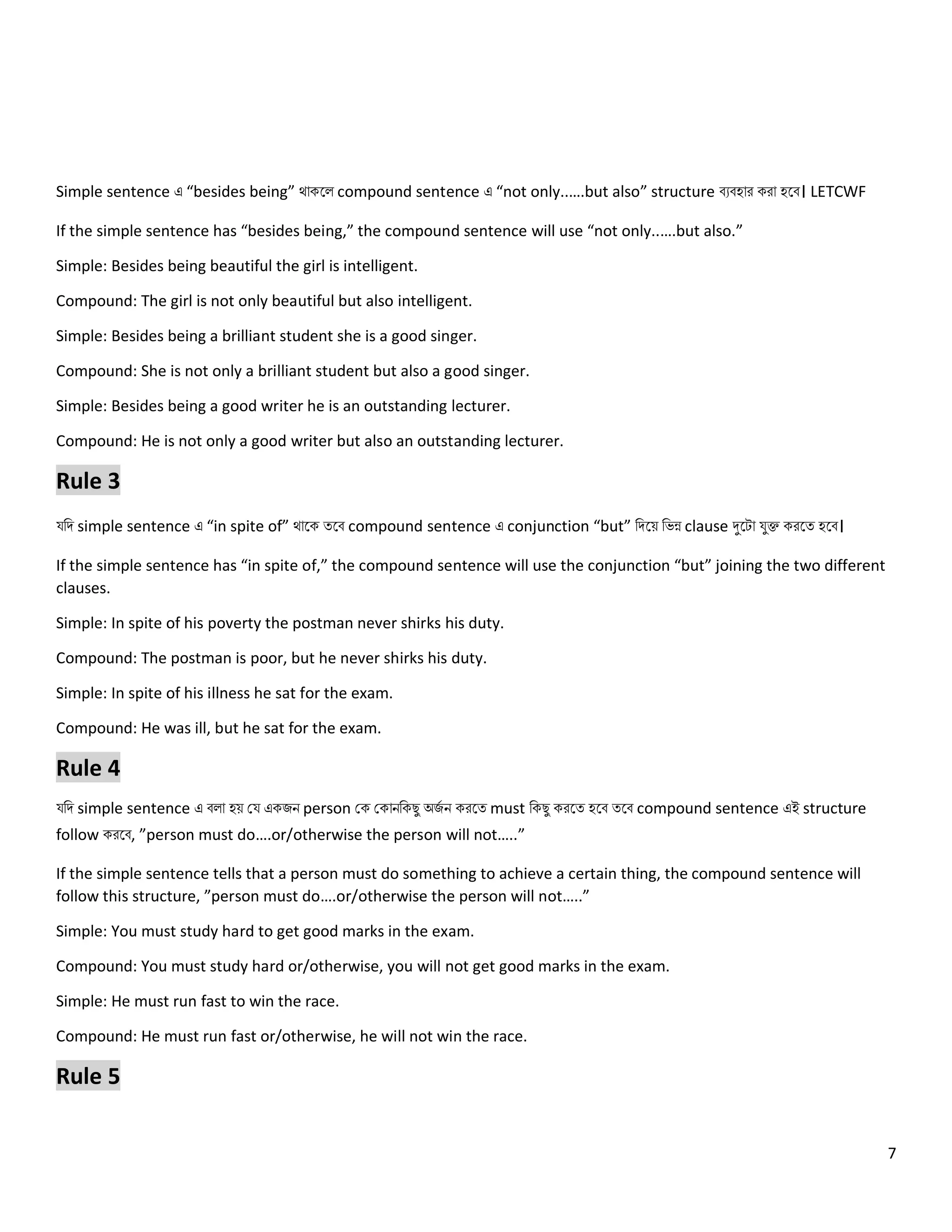 7
Simple sentence এ “besides being” থোকল compound sentence এ “not only..….but also” structure বেবহোর করো হলব। LETCWF
If the simple sentence has “besides being,” the compound sentence will use “not only..….but also.”
Simple: Besides being beautiful the girl is intelligent.
Compound: The girl is not only beautiful but also intelligent.
Simple: Besides being a brilliant student she is a good singer.
Compound: She is not only a brilliant student but also a good singer.
Simple: Besides being a good writer he is an outstanding lecturer.
Compound: He is not only a good writer but also an outstanding lecturer.
Rule 3
যনি simple sentence এ “in spite of” থোলক ত্লব compound sentence এ conjunction “but” নিলয় নেন্ন clause দুলটো যুক্ত করলত্ হলব।
If the simple sentence has “in spite of,” the compound sentence will use the conjunction “but” joining the two different
clauses.
Simple: In spite of his poverty the postman never shirks his duty.
Compound: The postman is poor, but he never shirks his duty.
Simple: In spite of his illness he sat for the exam.
Compound: He was ill, but he sat for the exam.
Rule 4
যনি simple sentence এ ব ো হয় কয একজি person কক ককোিনকেু অজ
ে ি করলত্ must নকেু করলত্ হলব ত্লব compound sentence এই structure
follow করলব, ”person must do….or/otherwise the person will not…..”
If the simple sentence tells that a person must do something to achieve a certain thing, the compound sentence will
follow this structure, ”person must do….or/otherwise the person will not…..”
Simple: You must study hard to get good marks in the exam.
Compound: You must study hard or/otherwise, you will not get good marks in the exam.
Simple: He must run fast to win the race.
Compound: He must run fast or/otherwise, he will not win the race.
Rule 5
 