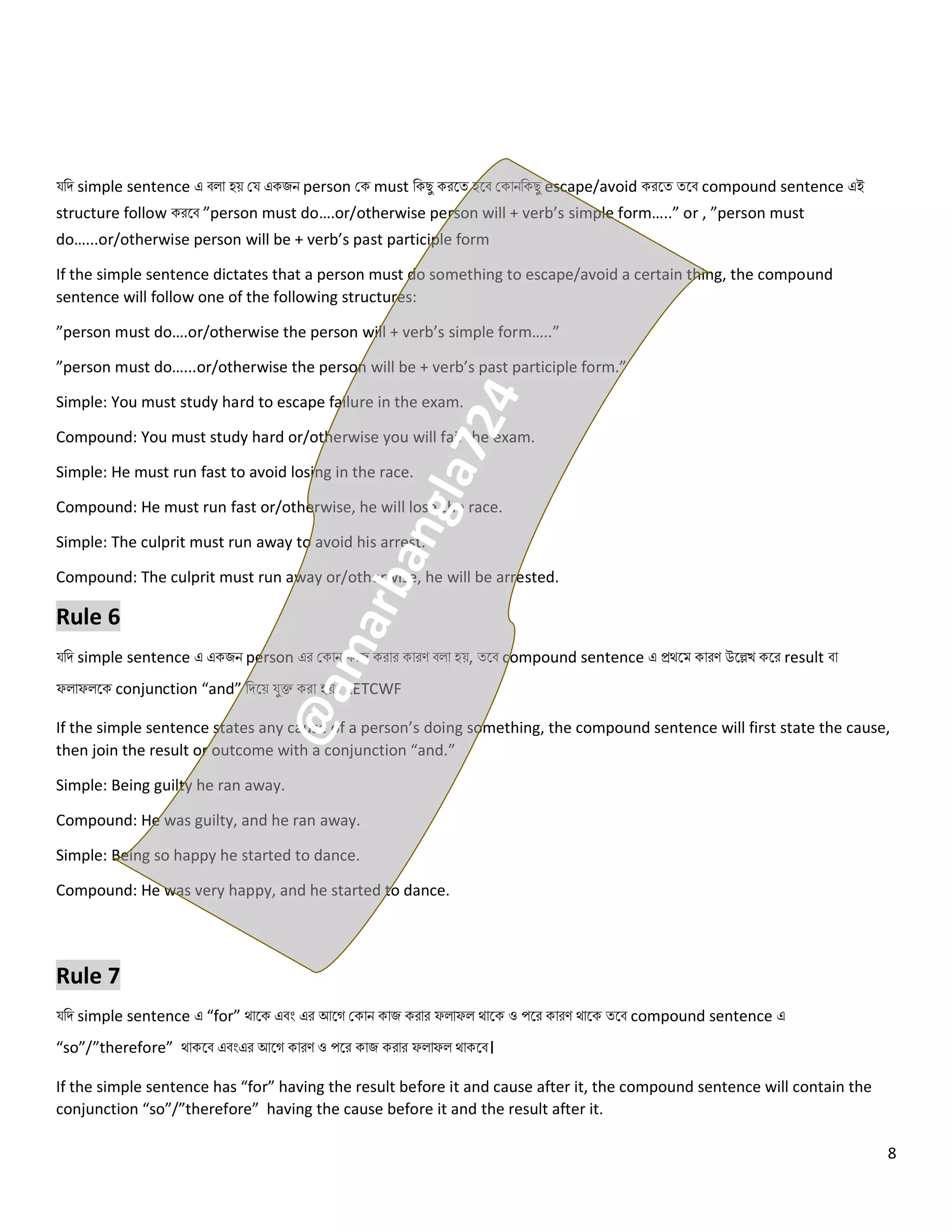 8
যনি simple sentence এ ব ো হয় কয একজি person কক must নকেু করলত্ হলব ককোিনকেু escape/avoid করলত্ ত্লব compound sentence এই
structure follow করলব ”person must do….or/otherwise person will + verb’s simple form…..” or , ”person must
do…...or/otherwise person will be + verb’s past participle form
If the simple sentence dictates that a person must do something to escape/avoid a certain thing, the compound
sentence will follow one of the following structures:
”person must do….or/otherwise the person will + verb’s simple form…..”
”person must do…...or/otherwise the person will be + verb’s past participle form.”
Simple: You must study hard to escape failure in the exam.
Compound: You must study hard or/otherwise you will fail the exam.
Simple: He must run fast to avoid losing in the race.
Compound: He must run fast or/otherwise, he will lose the race.
Simple: The culprit must run away to avoid his arrest.
Compound: The culprit must run away or/otherwise, he will be arrested.
Rule 6
যনি simple sentence এ একজি person এর ককোি কোজ করোর কোরণ ব ো হয়, ত্লব compound sentence এ প্রথলম কোরণ উলেখ কলর result বো
ফ োফ লক conjunction “and” নিলয় যুক্ত করো হয়। LETCWF
If the simple sentence states any cause of a person’s doing something, the compound sentence will first state the cause,
then join the result or outcome with a conjunction “and.”
Simple: Being guilty he ran away.
Compound: He was guilty, and he ran away.
Simple: Being so happy he started to dance.
Compound: He was very happy, and he started to dance.
Rule 7
যনি simple sentence এ “for” থোলক এবং এর আলগ ককোি কোজ করোর ফ োফ থোলক ও পলর কোরণ থোলক ত্লব compound sentence এ
“so”/”therefore” থোকলব এবংএর আলগ কোরণ ও পলর কোজ করোর ফ োফ থোকলব।
If the simple sentence has “for” having the result before it and cause after it, the compound sentence will contain the
conjunction “so”/”therefore” having the cause before it and the result after it.
 