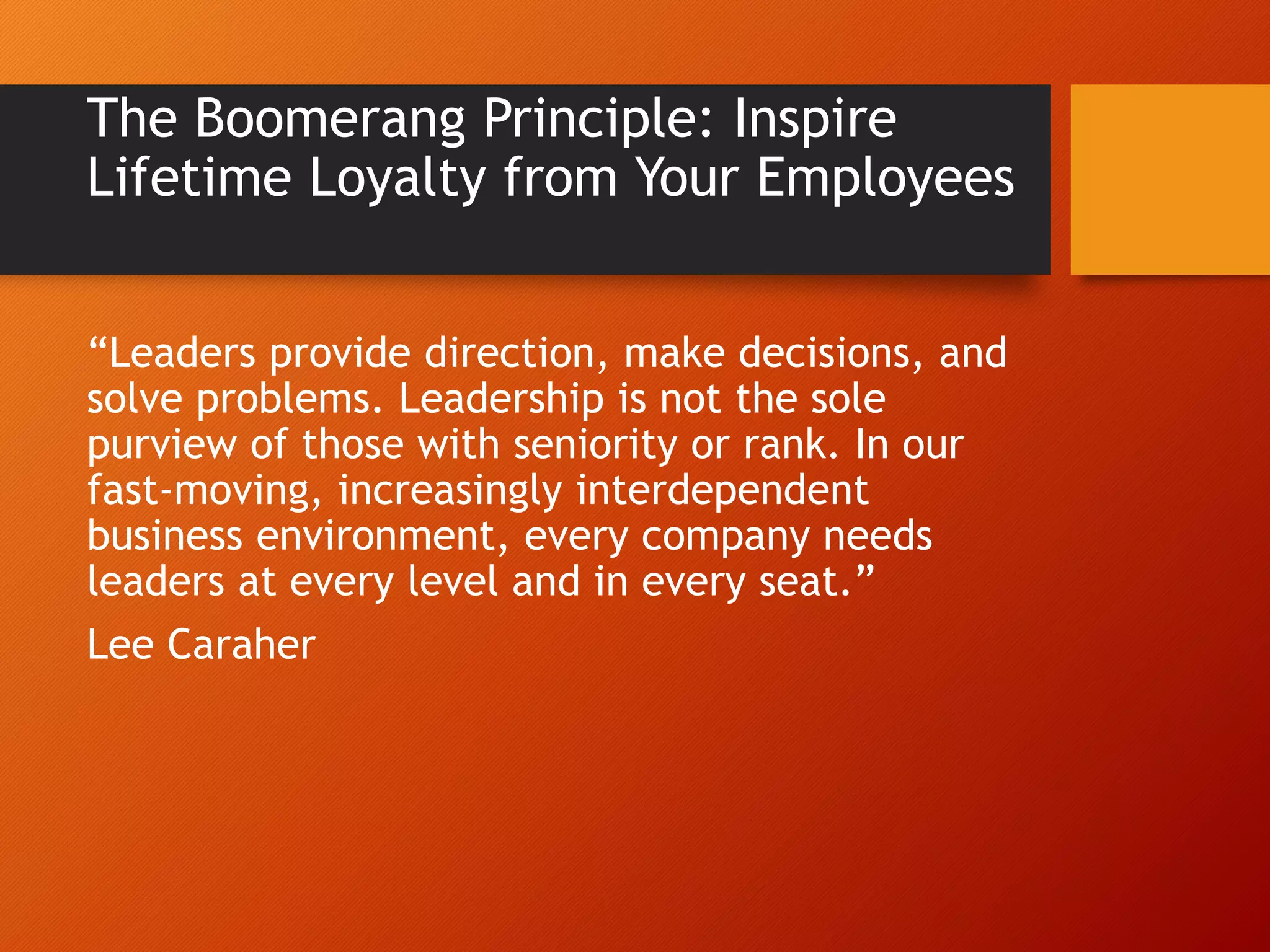 The Boomerang Principle: Inspire
Lifetime Loyalty from Your Employees
“Leaders provide direction, make decisions, and
solve problems. Leadership is not the sole
purview of those with seniority or rank. In our
fast-moving, increasingly interdependent
business environment, every company needs
leaders at every level and in every seat.”
Lee Caraher
 