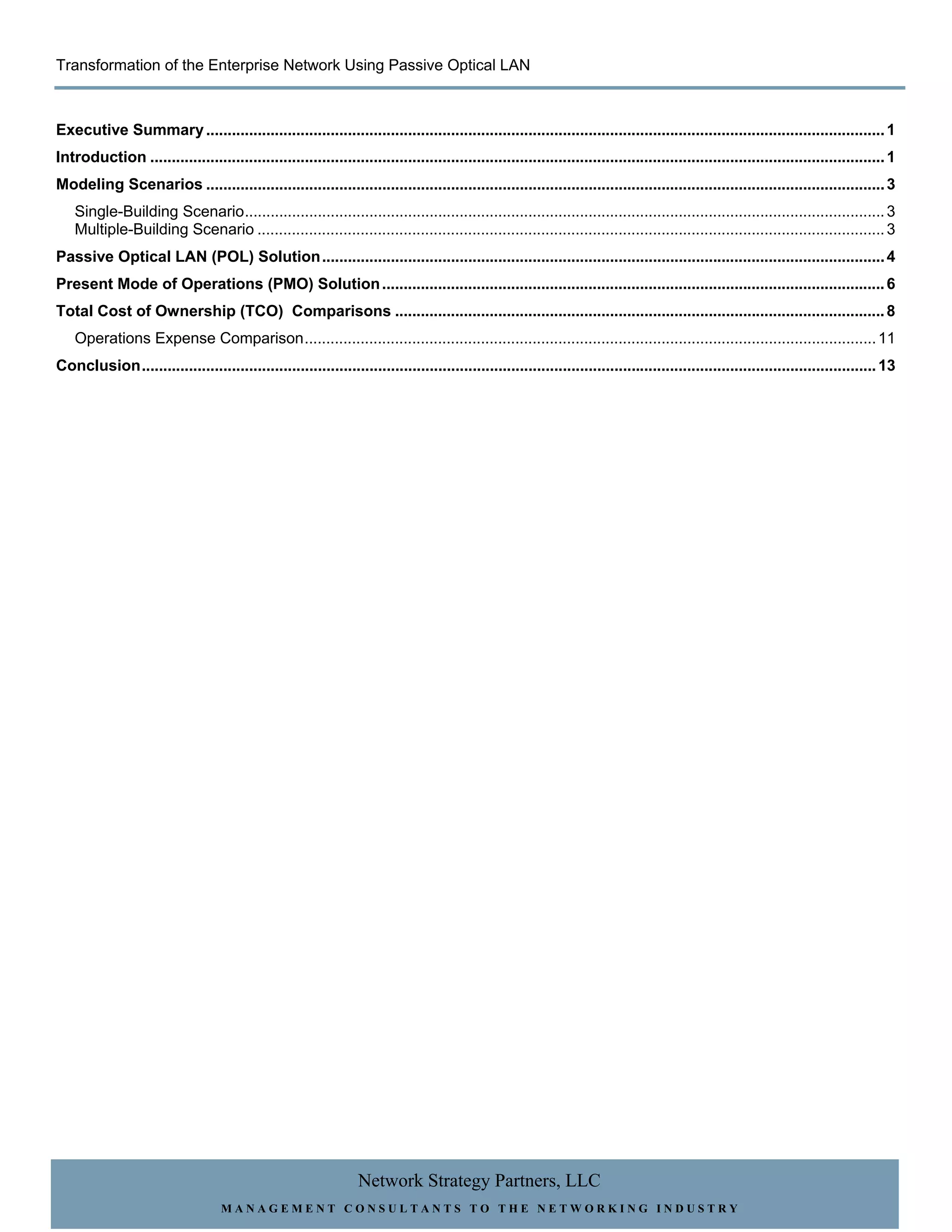 Transformation of the Enterprise Network Using Passive Optical LAN



Executive Summary .............................................................................................................................................................. 1
Introduction ........................................................................................................................................................................... 1
Modeling Scenarios .............................................................................................................................................................. 3
    Single-Building Scenario ..................................................................................................................................................... 3
    Multiple-Building Scenario .................................................................................................................................................. 3
Passive Optical LAN (POL) Solution ................................................................................................................................... 4
Present Mode of Operations (PMO) Solution ..................................................................................................................... 6
Total Cost of Ownership (TCO) Comparisons .................................................................................................................. 8
    Operations Expense Comparison ..................................................................................................................................... 11
Conclusion ........................................................................................................................................................................... 13




                                                                  Network Strategy Partners, LLC
                                    MANAGEMENT CONSULTANTS TO THE NETWORKING INDUSTRY
 