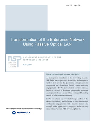 WHITE PAPER




    Transformation of the Enterprise Network
           Using Passive Optical LAN

                   MANAGEMENT CONSULTANTS TO THE
                   NETWORKING INDUSTRY


                   May 2009




                                             Network Strategy Partners, LLC (NSP)
                                             As management consultants to the networking industry,
                                             NSP helps service providers, enterprises, and equipment
                                             vendors from around the globe make strategic decisions,
                                             mitigate risk, and effect change through custom consulting
                                             engagements. NSP’s consultation services include
                                             business case and ROI analysis, go-to-market strategies,
                                             development of new service offers, pricing and bundling,
                                             as well as infra-structure consulting.
                                             NSP’s consultants are respected thought-leaders in the
                                             networking industry and influence its direction through
                                             confidential engagements with industry leaders and
                                             through public appearances, whitepapers, and trade mag-
Passive Optical LAN Study Commissioned by:   azine articles. Contact NSP at www.nspllc.com.
 