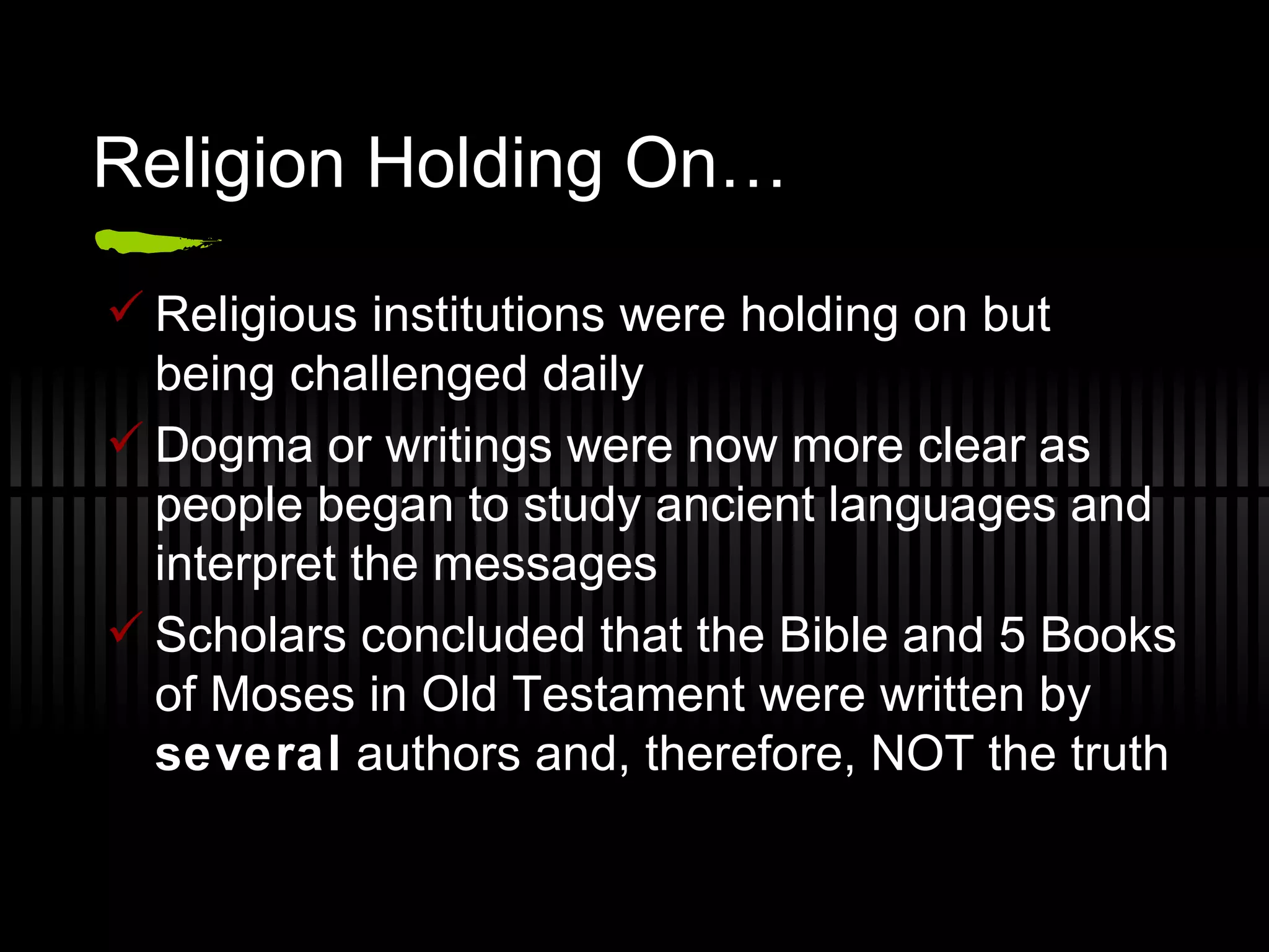 Religion Holding On… Religious institutions were holding on but being challenged daily Dogma or writings were now more clear as people began to study ancient languages and interpret the messages Scholars concluded that the Bible and 5 Books of Moses in Old Testament were written by  several  authors and, therefore, NOT the truth 