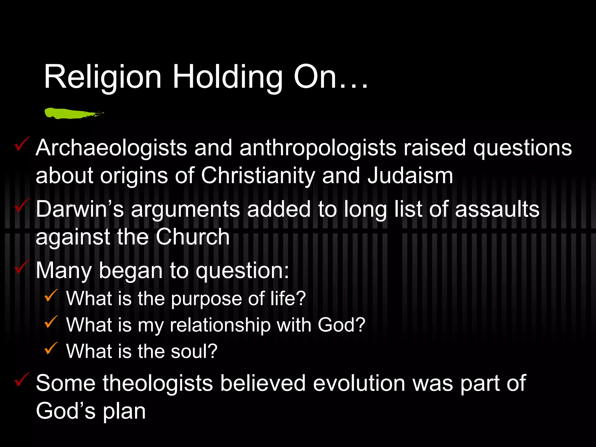 Religion Holding On… Archaeologists and anthropologists raised questions about origins of Christianity and Judaism Darwin’s arguments added to long list of assaults against the Church Many began to question: What is the purpose of life? What is my relationship with God? What is the soul? Some theologists believed evolution was part of God’s plan 