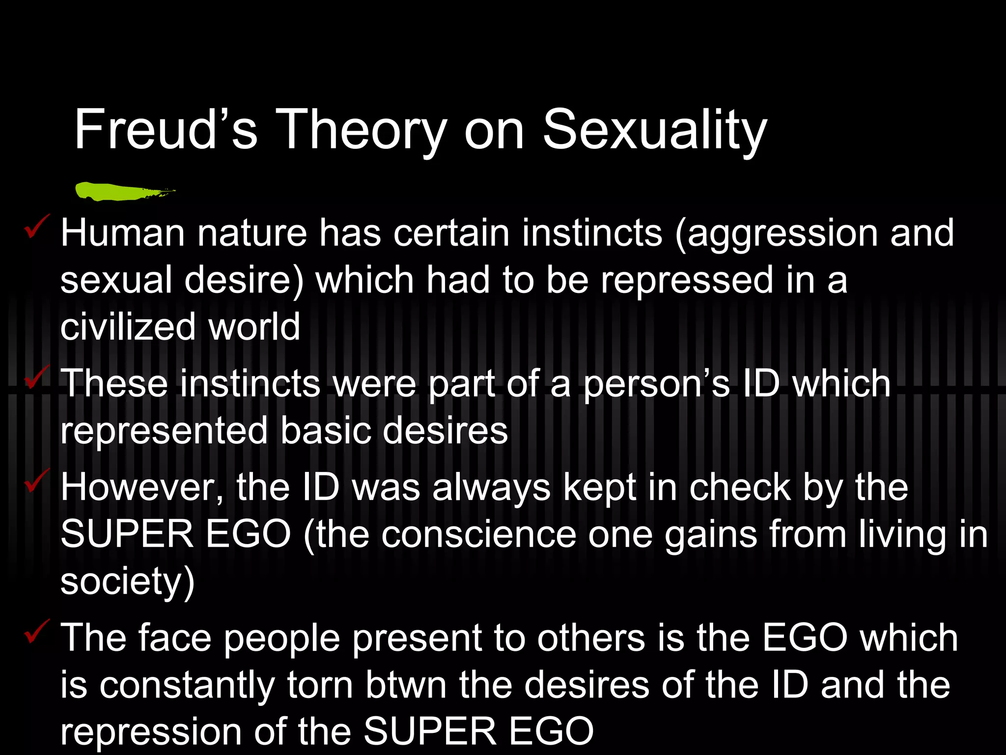 Freud’s Theory on Sexuality Human nature has certain instincts (aggression and sexual desire) which had to be repressed in a civilized world These instincts were part of a person’s ID which represented basic desires However, the ID was always kept in check by the SUPER EGO (the conscience one gains from living in society) The face people present to others is the EGO which is constantly torn btwn the desires of the ID and the repression of the SUPER EGO 