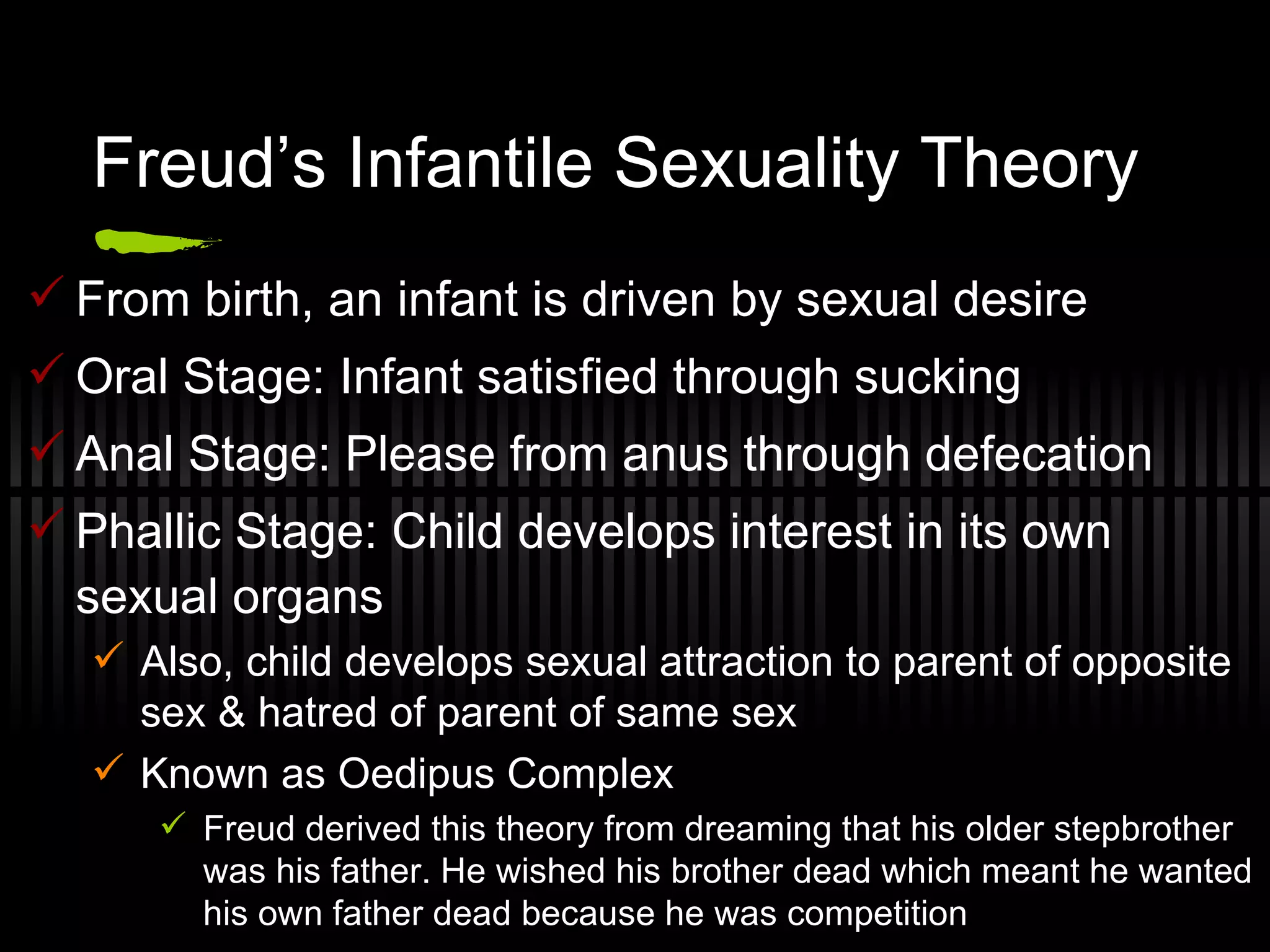 Freud’s Infantile Sexuality Theory From birth, an infant is driven by sexual desire Oral Stage: Infant satisfied through sucking Anal Stage: Please from anus through defecation Phallic Stage: Child develops interest in its own sexual organs Also, child develops sexual attraction to parent of opposite sex & hatred of parent of same sex Known as Oedipus Complex Freud derived this theory from dreaming that his older stepbrother was his father. He wished his brother dead which meant he wanted his own father dead because he was competition 