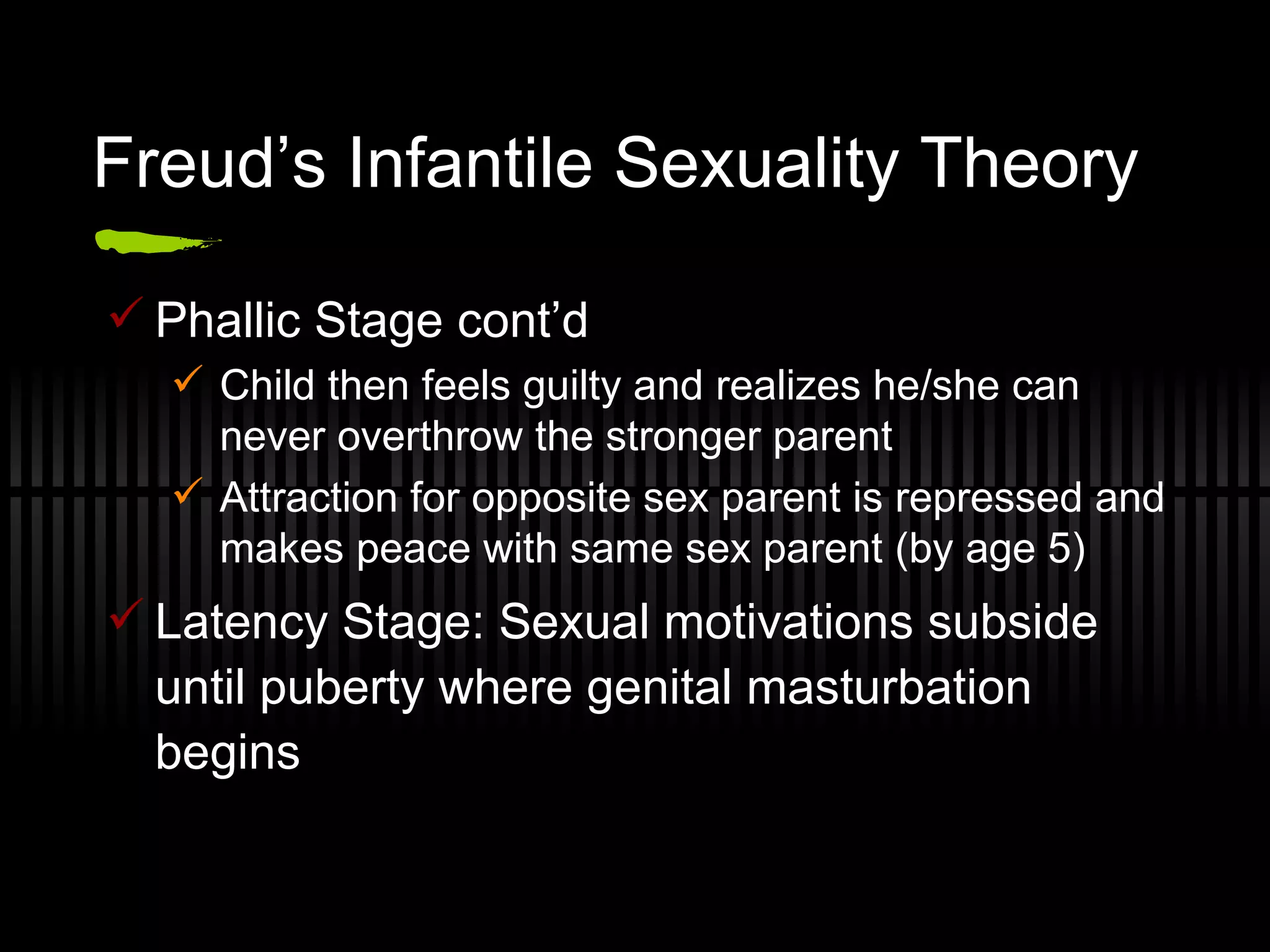 Freud’s Infantile Sexuality Theory Phallic Stage cont’d Child then feels guilty and realizes he/she can never overthrow the stronger parent Attraction for opposite sex parent is repressed and makes peace with same sex parent (by age 5) Latency Stage: Sexual motivations subside until puberty where genital masturbation begins 
