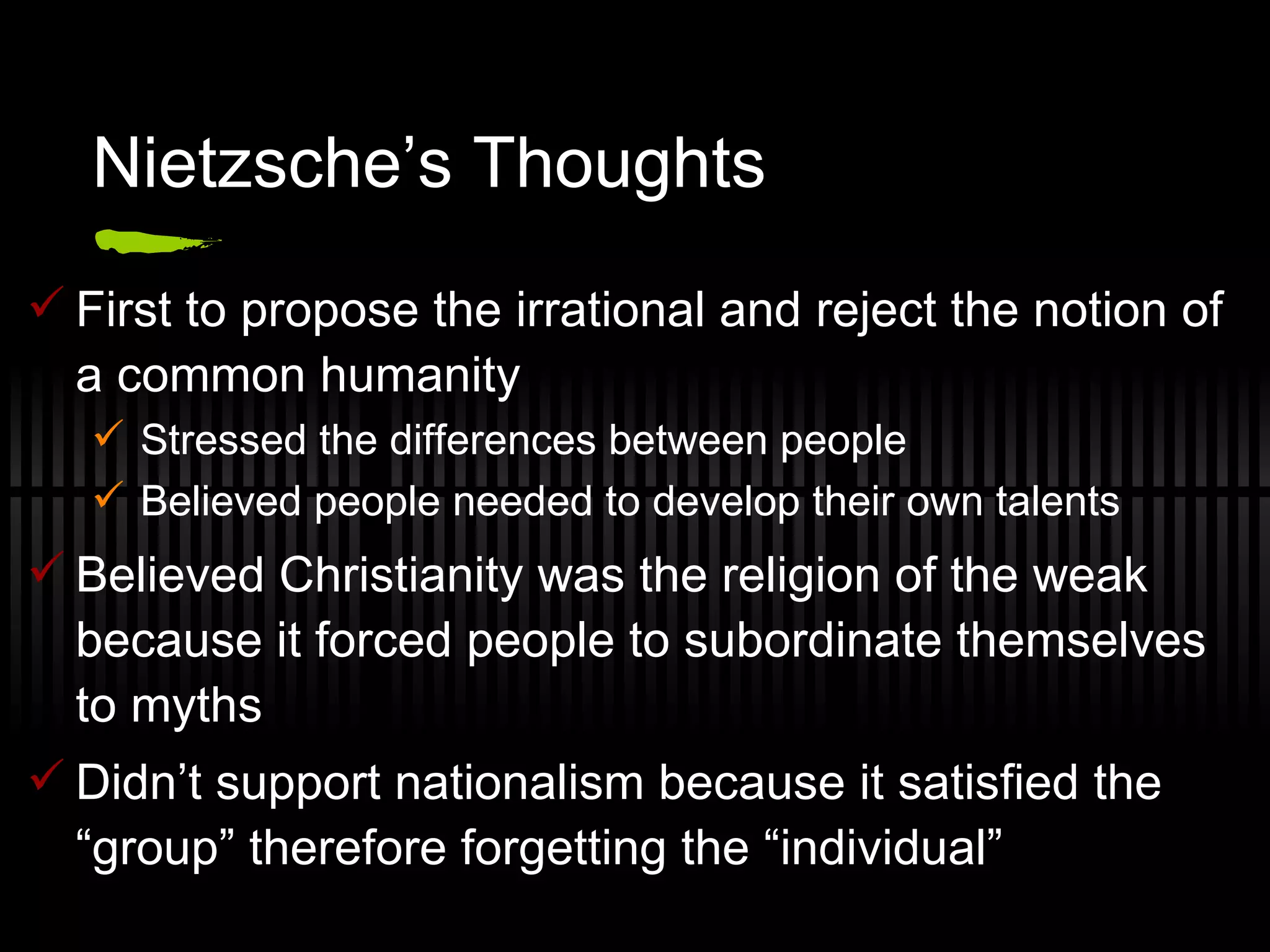 Nietzsche’s Thoughts First to propose the irrational and reject the notion of a common humanity Stressed the differences between people Believed people needed to develop their own talents Believed Christianity was the religion of the weak because it forced people to subordinate themselves to myths Didn’t support nationalism because it satisfied the “group” therefore forgetting the “individual” 