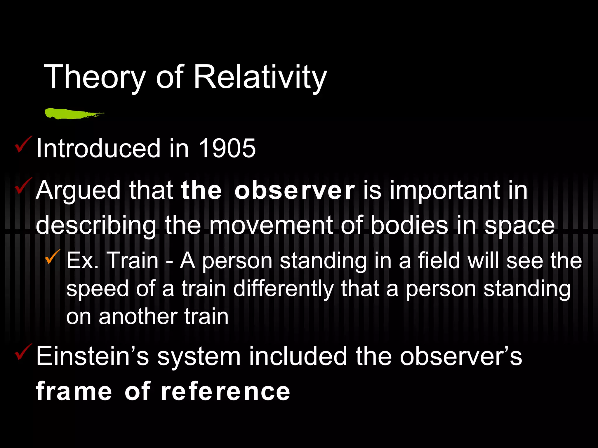 Theory of Relativity Introduced in 1905 Argued that  the observer  is important in describing the movement of bodies in space Ex. Train - A person standing in a field will see the speed of a train differently that a person standing on another train Einstein’s system included the observer’s  frame of reference 