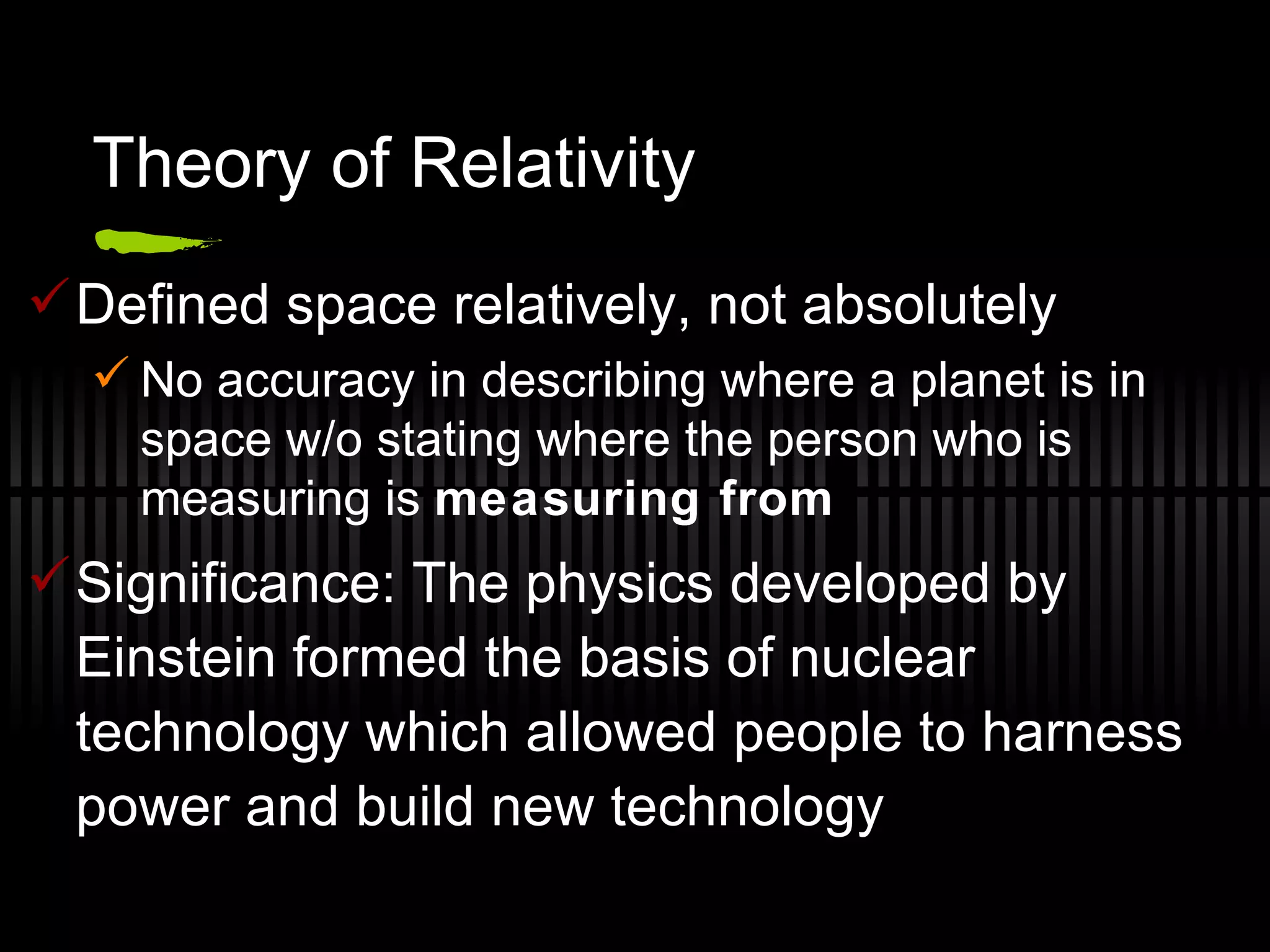 Theory of Relativity Defined space relatively, not absolutely No accuracy in describing where a planet is in space w/o stating where the person who is measuring is  measuring from Significance: The physics developed by Einstein formed the basis of nuclear technology which allowed people to harness power and build new technology 