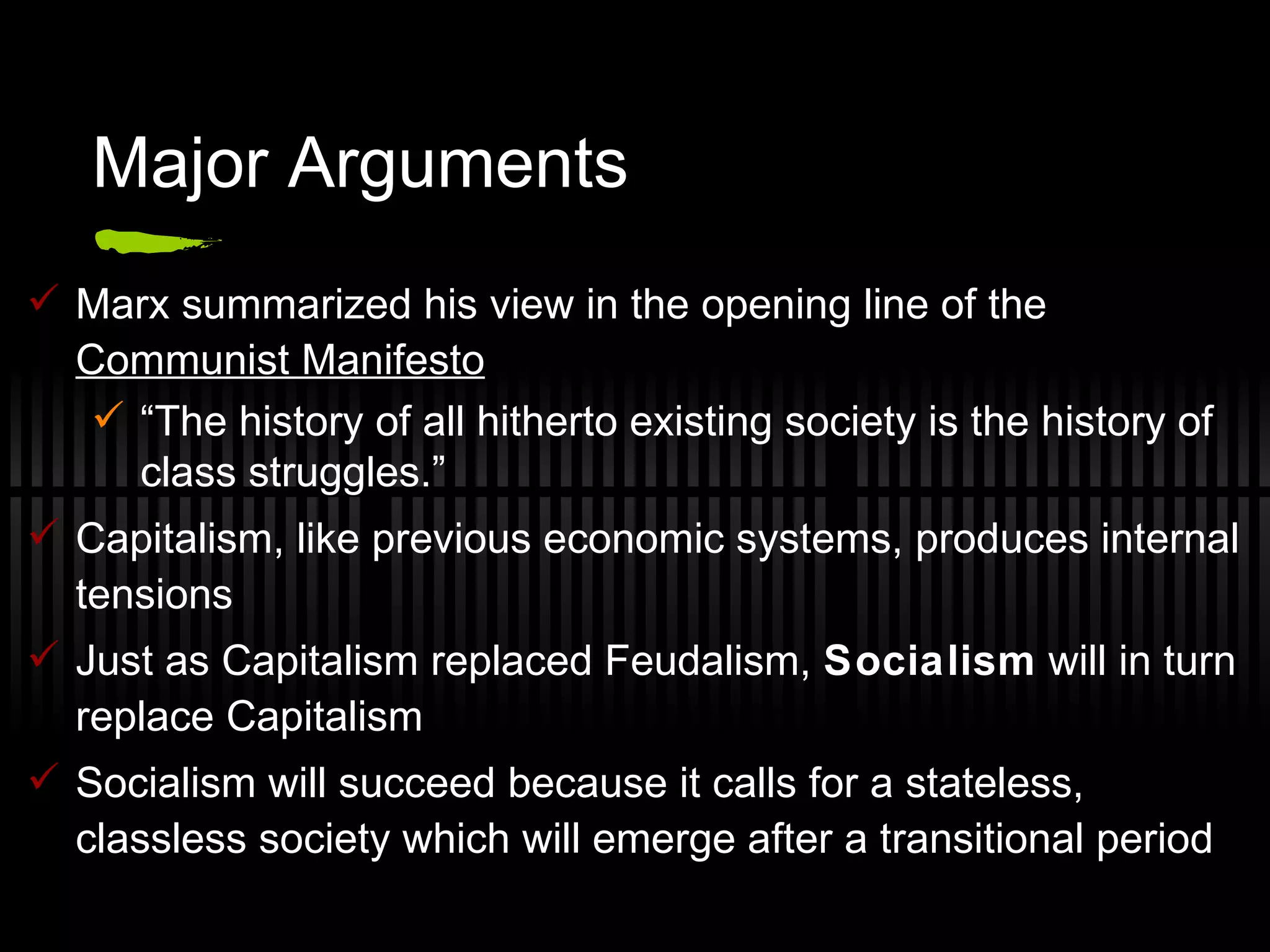 Major Arguments Marx summarized his view in the opening line of the  Communist Manifesto “ The history of all hitherto existing society is the history of class struggles.”  Capitalism, like previous economic systems, produces internal tensions Just as Capitalism replaced Feudalism,  Socialism  will in turn replace Capitalism Socialism will succeed because it calls for a stateless, classless society which will emerge after a transitional period 