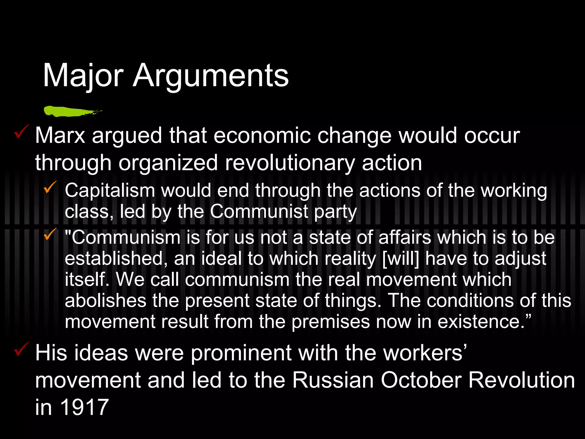 Major Arguments Marx argued that economic change would occur through organized revolutionary action Capitalism would end through the actions of the working class, led by the Communist party "Communism is for us not a state of affairs which is to be established, an ideal to which reality [will] have to adjust itself. We call communism the real movement which abolishes the present state of things. The conditions of this movement result from the premises now in existence.” His ideas were prominent with the workers’ movement and led to the Russian October Revolution in 1917 