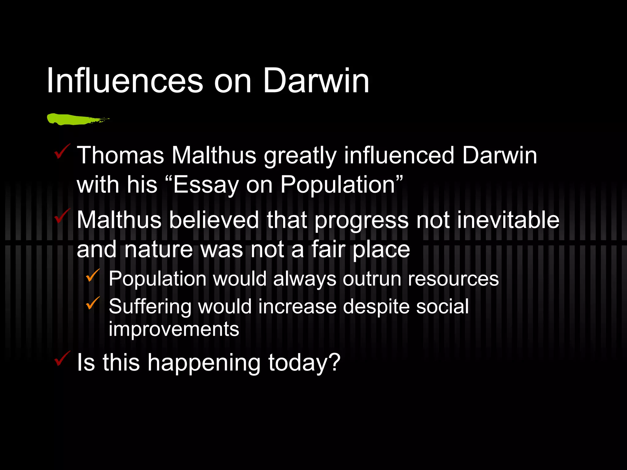 Influences on Darwin Thomas Malthus greatly influenced Darwin with his “Essay on Population” Malthus believed that progress not inevitable and nature was not a fair place Population would always outrun resources Suffering would increase despite social improvements Is this happening today? 