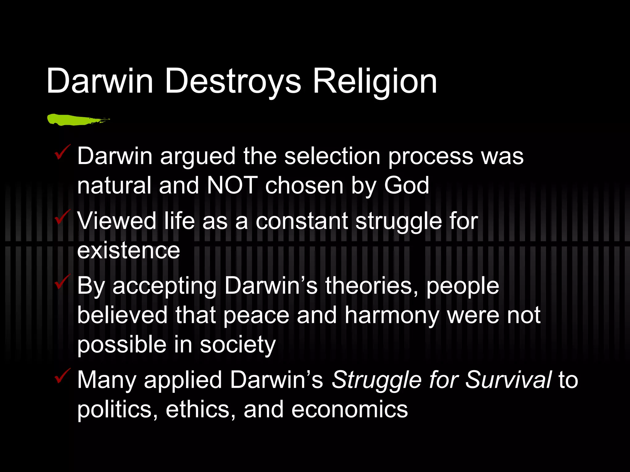 Darwin Destroys Religion Darwin argued the selection process was natural and NOT chosen by God Viewed life as a constant struggle for existence By accepting Darwin’s theories, people believed that peace and harmony were not possible in society Many applied Darwin’s  Struggle for Survival  to politics, ethics, and economics 