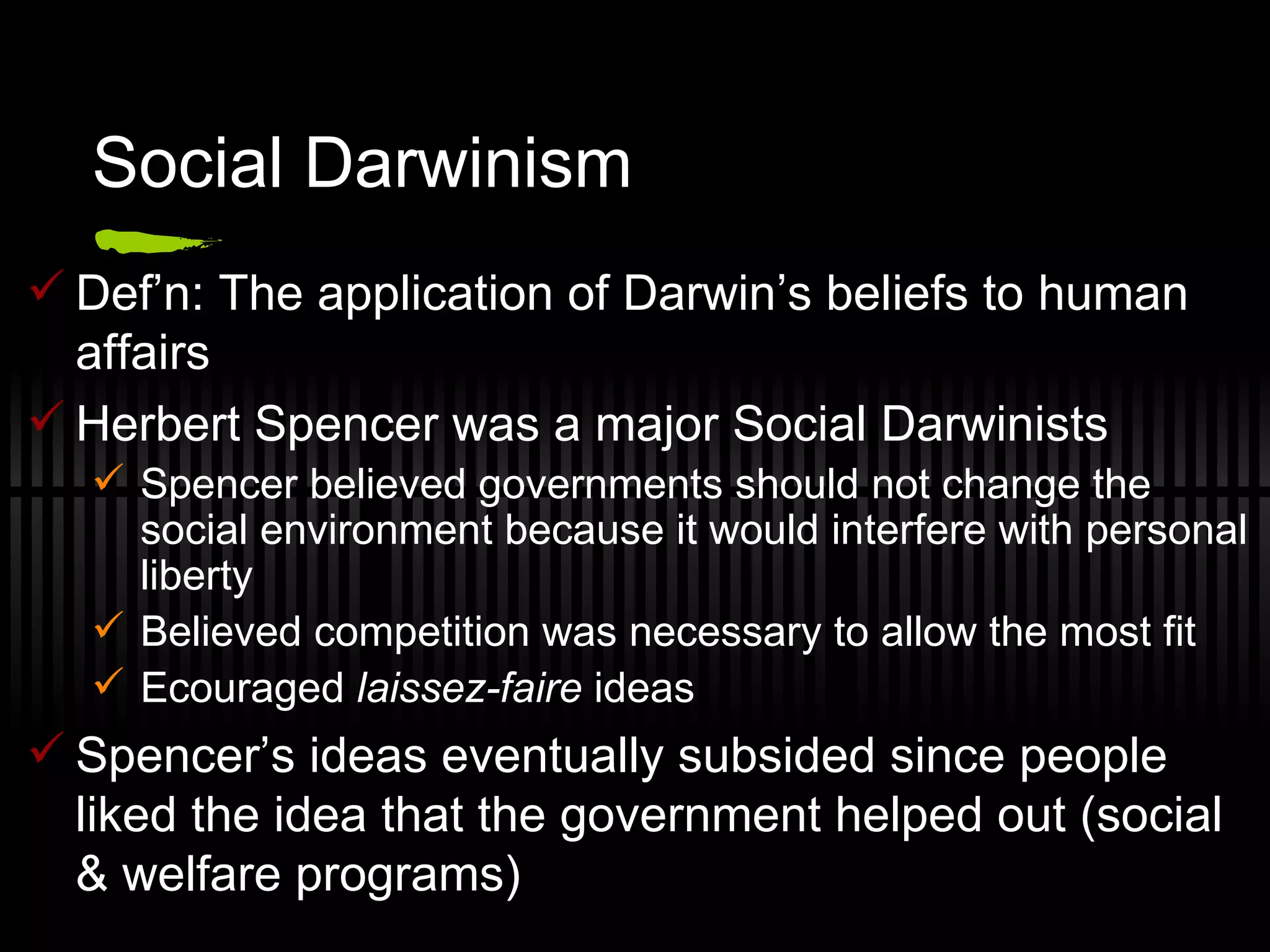 Social Darwinism Def’n: The application of Darwin’s beliefs to human affairs Herbert Spencer was a major Social Darwinists Spencer believed governments should not change the social environment because it would interfere with personal liberty Believed competition was necessary to allow the most fit Ecouraged  laissez-faire  ideas Spencer’s ideas eventually subsided since people liked the idea that the government helped out (social & welfare programs) 