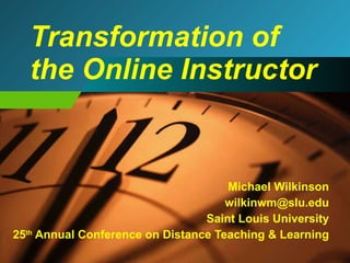 Transformation of the Online Instructor Michael Wilkinson [email_address] Saint Louis University 25 th  Annual Conference on Distance Teaching & Learning 