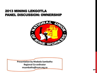 2013 MINING LEKGOTLA
PANEL DISCUSSION: OWNERSHIP
1
Presentation by Madoda Sambatha
Regional Co-ordinator
msambatha@num.org.za
 