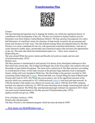Transformation Plan
Context
The bays had played important role in shaping the Sydney city which has significant history of
contribution to the development of the city. The bays are situated on Sydney harbour just two
kilometres west from Sydney Central Business District. The bays precinct encompasses five and a
half kilometres of waterfront; ninety five hectares of land mostly owned by the government and
ninety four hectares of water ways. The idea behind creating future development plan for The Bay
Precinct is to create a landmark for the city with spectacular waterfront destinations. And also to
create interactive public space, promenades and commercial spaces that increases job opportunities
in the city. The main idea about the transformation plan is to ... Show more content on
Helpwriting.net ...
The area around White bay power station and Rozelle rail yards are empty and not used
(Transformation plan, 2015).
Historic uses:
The Bays precinct is transformed in each period of its history from Aboriginal settlement to first
fleet and to the current date. The Cadigal and Wangal clan of the Eora nation who settled in the area
thousands of years before Europeans. The main active carried out in The Bays precinct was trading
in overall period of time. As the trade increase in the precinct large industries such as detergents
factory, timber mill were founded at White bay. The first bridge in the precinct was built in 1862
connecting Glebe Island and Pyrmont. Wentworth Park was created filling the land of Blackwattle
Swamp and Creek in 1876. The White bay power plant is one of the significant structure in the
precinct which was constructed in 1913 which powered Sydney's vital train and tram network. In
1966 the Syndey's fish market was sifted to its current site, and in 1969 the first NSW container
terminal was opened at white bay. In 1995 the most attracting Anzac bridge connecting both side of
The Bays was opened. The White Bay international passenger terminal was opened in 2013 which
was most recent transformation in The Bay precinct (Transformation plan, 2015).
(gallery.records.nsw.gov.au, 1900)
(City of Sydney Archives, 1930)
Frameworks and principles:
The Bays Precinct is development program which has been develop by NSW
... Get more on HelpWriting.net ...
 
