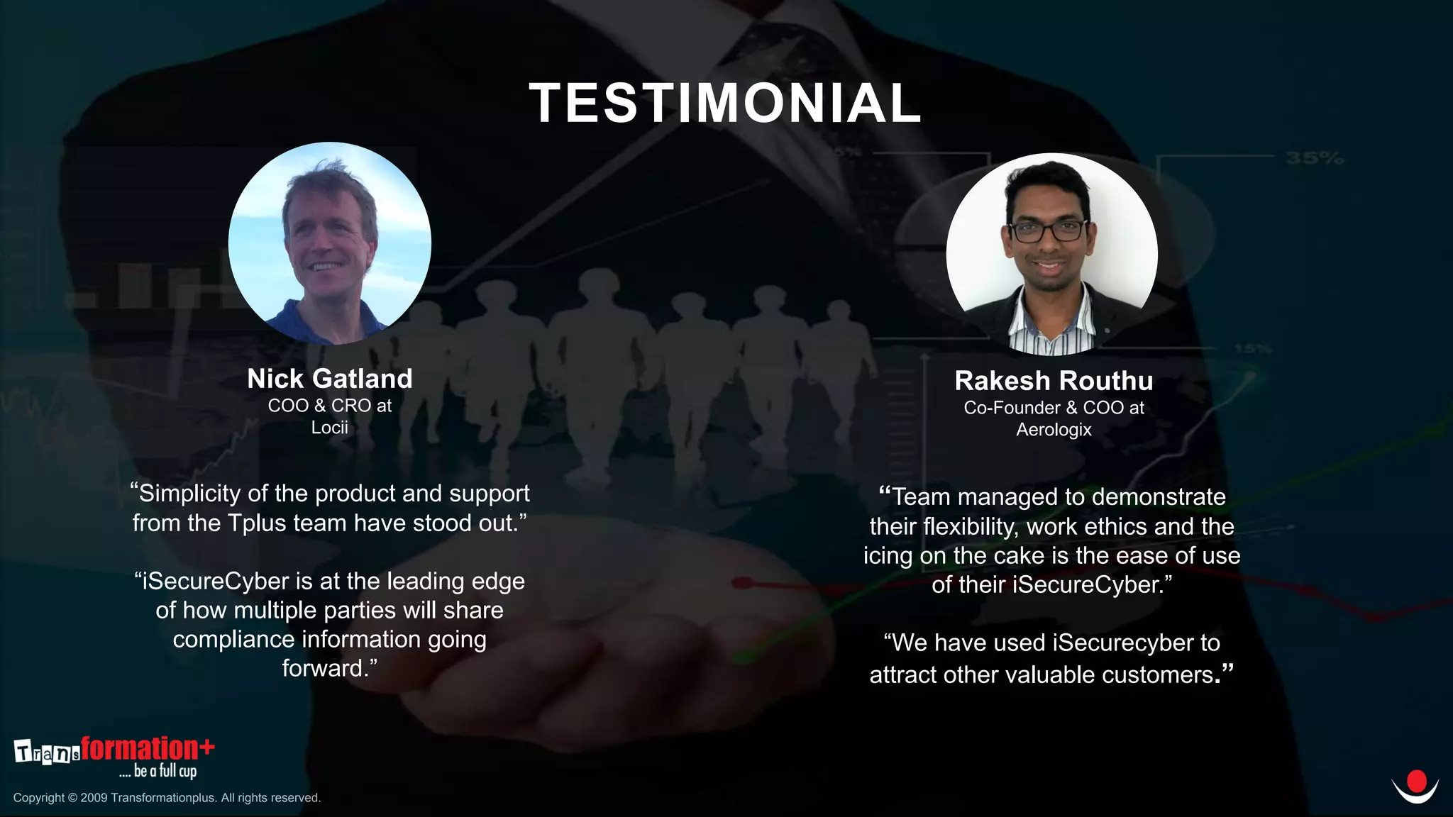 Copyright © 2009 Transformationplus. All rights reserved.
TESTIMONIAL
“Simplicity of the product and support
from the Tplus team have stood out.”
“iSecureCyber is at the leading edge
of how multiple parties will share
compliance information going
forward.”
Nick Gatland
COO & CRO at
Locii
“Team managed to demonstrate
their flexibility, work ethics and the
icing on the cake is the ease of use
of their iSecureCyber.”
“We have used iSecurecyber to
attract other valuable customers.”
Rakesh Routhu
Co-Founder & COO at
Aerologix
 