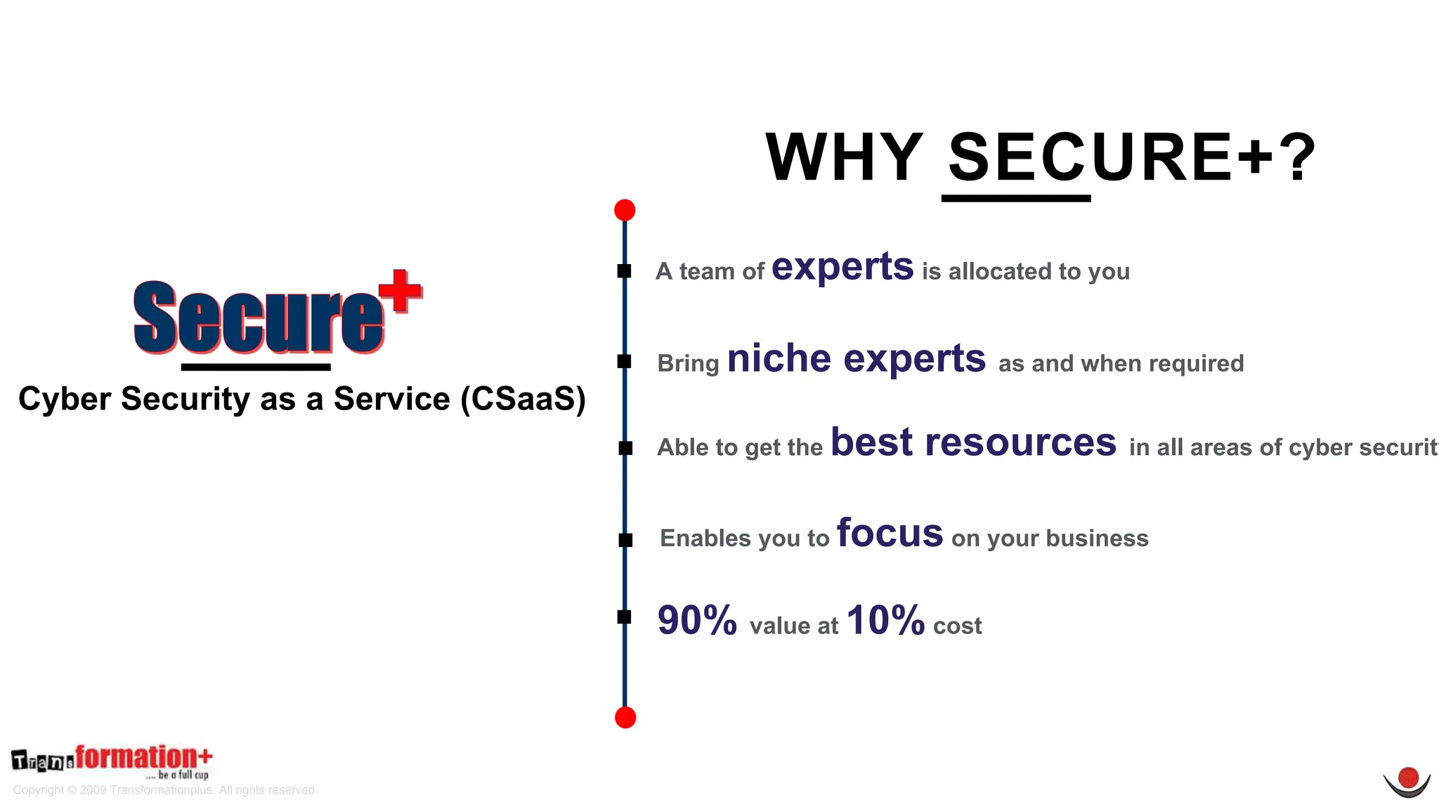 Copyright © 2009 Transformationplus. All rights reserved.
Cyber Security as a Service (CSaaS)
A team of experts is allocated to you
Able to get the best resources in all areas of cyber security
Enables you to focus on your business
Bring niche experts as and when required
90% value at 10% cost
WHY SECURE+?
 