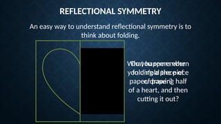 REFLECTIONAL SYMMETRY
An easy way to understand reflectional symmetry is to
think about folding.
Do you remember
folding a piece of
paper, drawing half
of a heart, and then
cutting it out?
What happens when
you unfold the piece
of paper?
 