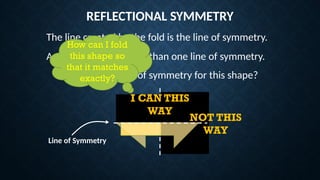 REFLECTIONAL SYMMETRY
The line created by the fold is the line of symmetry.
A shape can have more than one line of symmetry.
Where is the line of symmetry for this shape?
How can I fold
this shape so
that it matches
exactly?
NOT THIS
WAY
I CAN THIS
WAY
Line of Symmetry
 