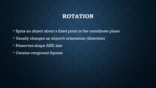 ROTATION
• Spins an object about a fixed point in the coordinate plane
• Usually changes an object’s orientation (direction)
• Preserves shape AND size
• Creates congruent figures
 