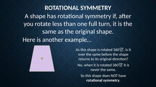 ROTATIONAL SYMMETRY
Here is another example…
As this shape is rotated 360, is it
ever the same before the shape
returns to its original direction?
No, when it is rotated 360 it is
never the same.
So this shape does NOT have
rotational symmetry.
A shape has rotational symmetry if, after
you rotate less than one full turn, it is the
same as the original shape.
 