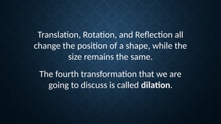 Translation, Rotation, and Reflection all
change the position of a shape, while the
size remains the same.
The fourth transformation that we are
going to discuss is called dilation.
 