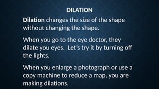 Dilation changes the size of the shape
without changing the shape.
DILATION
When you go to the eye doctor, they
dilate you eyes. Let’s try it by turning off
the lights.
When you enlarge a photograph or use a
copy machine to reduce a map, you are
making dilations.
 