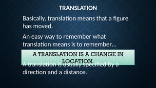 TRANSLATION
Basically, translation means that a figure
has moved.
An easy way to remember what
translation means is to remember…
A TRANSLATION IS A CHANGE IN
LOCATION.
A translation is usually specified by a
direction and a distance.
 