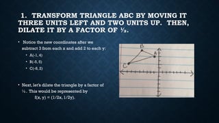 1. TRANSFORM TRIANGLE ABC BY MOVING IT
THREE UNITS LEFT AND TWO UNITS UP. THEN,
DILATE IT BY A FACTOR OF ½.
• Notice the new coordinates after we
subtract 3 from each x and add 2 to each y:
• A(-1, 4)
• B(-5, 5)
• C(-8, 2)
• Next, let’s dilate the triangle by a factor of
½. This would be represented by
f(x, y) = (1/2x, 1/2y).
 